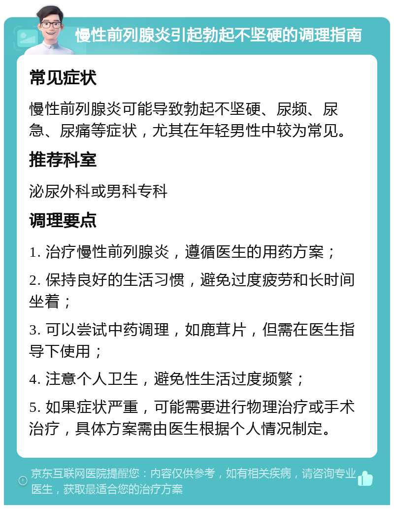 慢性前列腺炎引起勃起不坚硬的调理指南 常见症状 慢性前列腺炎可能导致勃起不坚硬、尿频、尿急、尿痛等症状，尤其在年轻男性中较为常见。 推荐科室 泌尿外科或男科专科 调理要点 1. 治疗慢性前列腺炎，遵循医生的用药方案； 2. 保持良好的生活习惯，避免过度疲劳和长时间坐着； 3. 可以尝试中药调理，如鹿茸片，但需在医生指导下使用； 4. 注意个人卫生，避免性生活过度频繁； 5. 如果症状严重，可能需要进行物理治疗或手术治疗，具体方案需由医生根据个人情况制定。