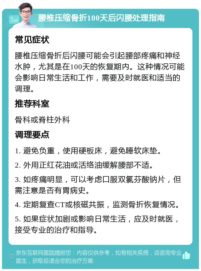 腰椎压缩骨折100天后闪腰处理指南 常见症状 腰椎压缩骨折后闪腰可能会引起腰部疼痛和神经水肿，尤其是在100天的恢复期内。这种情况可能会影响日常生活和工作，需要及时就医和适当的调理。 推荐科室 骨科或脊柱外科 调理要点 1. 避免负重，使用硬板床，避免睡软床垫。 2. 外用正红花油或活络油缓解腰部不适。 3. 如疼痛明显，可以考虑口服双氯芬酸钠片，但需注意是否有胃病史。 4. 定期复查CT或核磁共振，监测骨折恢复情况。 5. 如果症状加剧或影响日常生活，应及时就医，接受专业的治疗和指导。