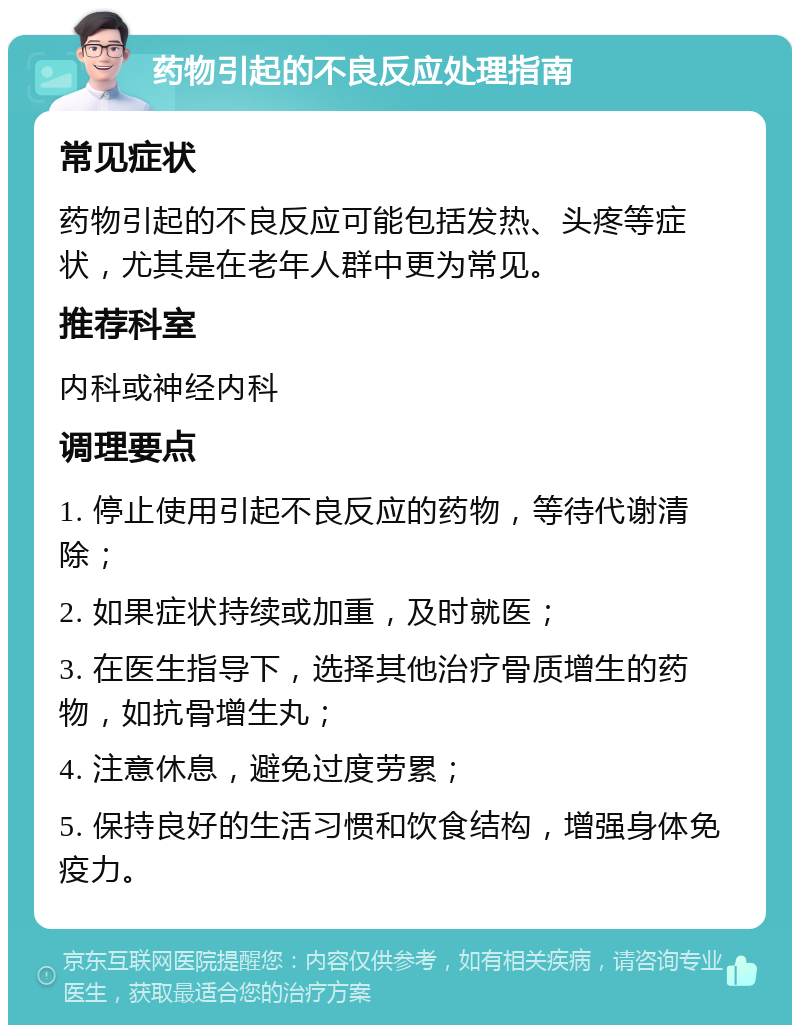 药物引起的不良反应处理指南 常见症状 药物引起的不良反应可能包括发热、头疼等症状，尤其是在老年人群中更为常见。 推荐科室 内科或神经内科 调理要点 1. 停止使用引起不良反应的药物，等待代谢清除； 2. 如果症状持续或加重，及时就医； 3. 在医生指导下，选择其他治疗骨质增生的药物，如抗骨增生丸； 4. 注意休息，避免过度劳累； 5. 保持良好的生活习惯和饮食结构，增强身体免疫力。