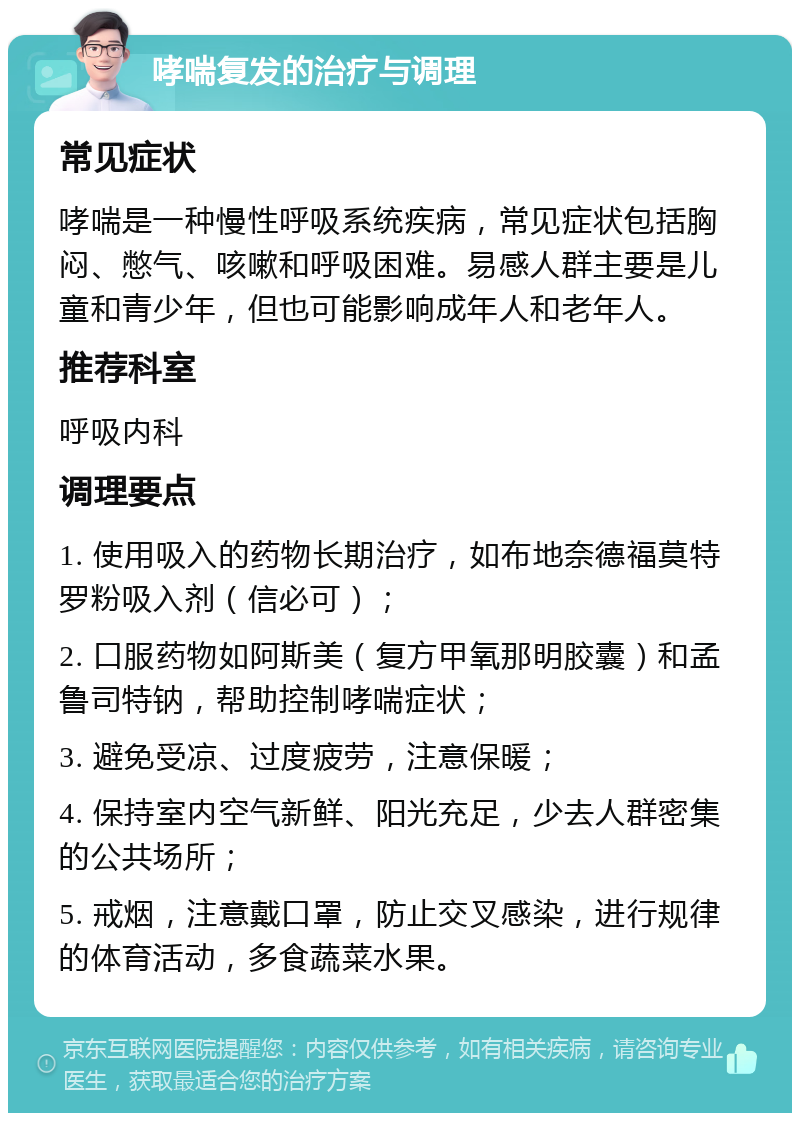 哮喘复发的治疗与调理 常见症状 哮喘是一种慢性呼吸系统疾病，常见症状包括胸闷、憋气、咳嗽和呼吸困难。易感人群主要是儿童和青少年，但也可能影响成年人和老年人。 推荐科室 呼吸内科 调理要点 1. 使用吸入的药物长期治疗，如布地奈德福莫特罗粉吸入剂（信必可）； 2. 口服药物如阿斯美（复方甲氧那明胶囊）和孟鲁司特钠，帮助控制哮喘症状； 3. 避免受凉、过度疲劳，注意保暖； 4. 保持室内空气新鲜、阳光充足，少去人群密集的公共场所； 5. 戒烟，注意戴口罩，防止交叉感染，进行规律的体育活动，多食蔬菜水果。