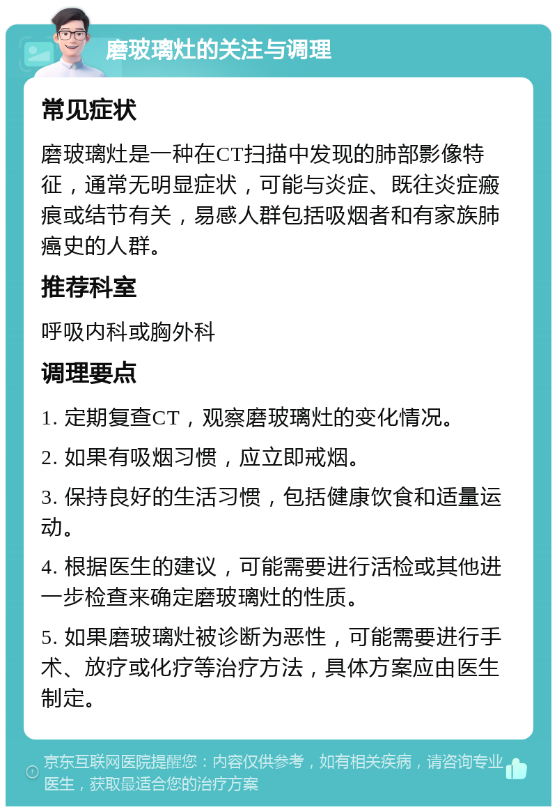 磨玻璃灶的关注与调理 常见症状 磨玻璃灶是一种在CT扫描中发现的肺部影像特征，通常无明显症状，可能与炎症、既往炎症瘢痕或结节有关，易感人群包括吸烟者和有家族肺癌史的人群。 推荐科室 呼吸内科或胸外科 调理要点 1. 定期复查CT，观察磨玻璃灶的变化情况。 2. 如果有吸烟习惯，应立即戒烟。 3. 保持良好的生活习惯，包括健康饮食和适量运动。 4. 根据医生的建议，可能需要进行活检或其他进一步检查来确定磨玻璃灶的性质。 5. 如果磨玻璃灶被诊断为恶性，可能需要进行手术、放疗或化疗等治疗方法，具体方案应由医生制定。