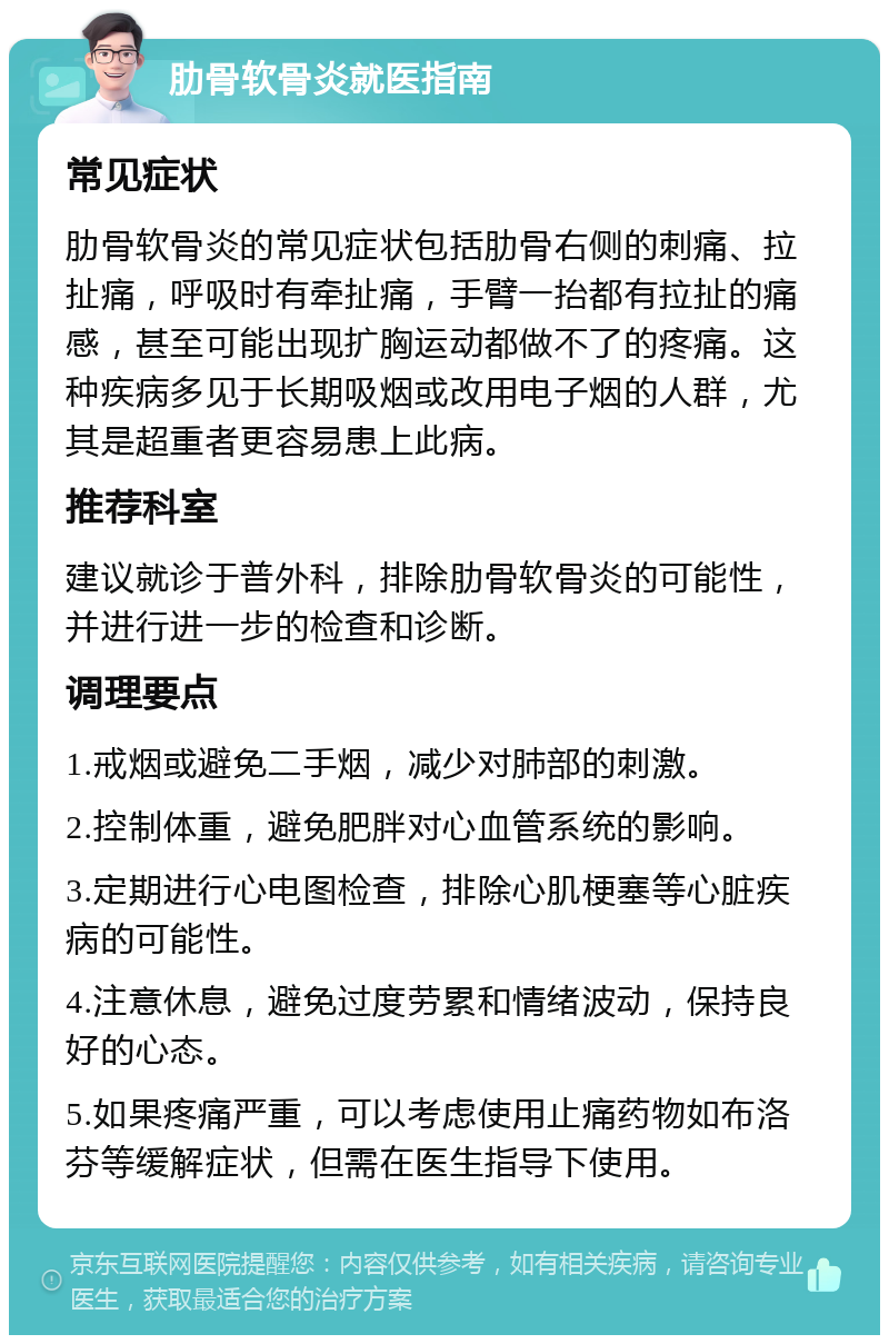 肋骨软骨炎就医指南 常见症状 肋骨软骨炎的常见症状包括肋骨右侧的刺痛、拉扯痛，呼吸时有牵扯痛，手臂一抬都有拉扯的痛感，甚至可能出现扩胸运动都做不了的疼痛。这种疾病多见于长期吸烟或改用电子烟的人群，尤其是超重者更容易患上此病。 推荐科室 建议就诊于普外科，排除肋骨软骨炎的可能性，并进行进一步的检查和诊断。 调理要点 1.戒烟或避免二手烟，减少对肺部的刺激。 2.控制体重，避免肥胖对心血管系统的影响。 3.定期进行心电图检查，排除心肌梗塞等心脏疾病的可能性。 4.注意休息，避免过度劳累和情绪波动，保持良好的心态。 5.如果疼痛严重，可以考虑使用止痛药物如布洛芬等缓解症状，但需在医生指导下使用。