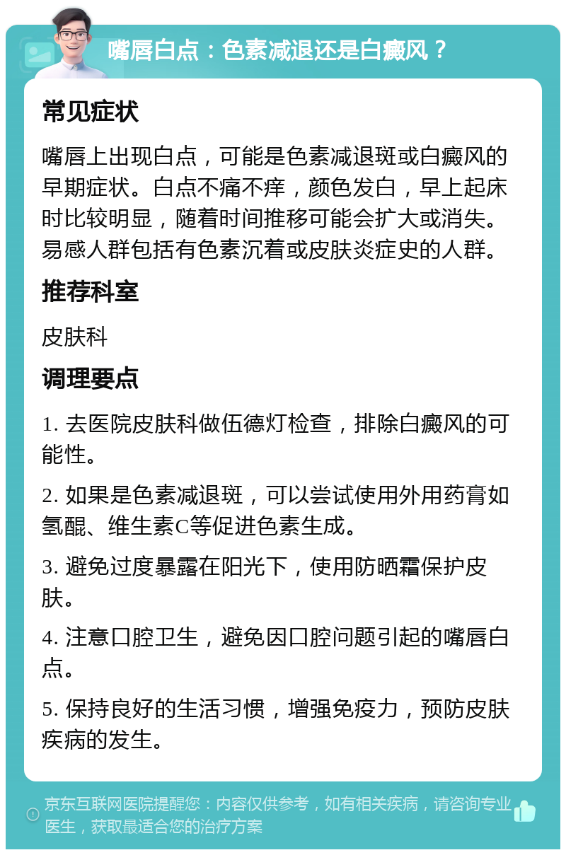 嘴唇白点：色素减退还是白癜风？ 常见症状 嘴唇上出现白点，可能是色素减退斑或白癜风的早期症状。白点不痛不痒，颜色发白，早上起床时比较明显，随着时间推移可能会扩大或消失。易感人群包括有色素沉着或皮肤炎症史的人群。 推荐科室 皮肤科 调理要点 1. 去医院皮肤科做伍德灯检查，排除白癜风的可能性。 2. 如果是色素减退斑，可以尝试使用外用药膏如氢醌、维生素C等促进色素生成。 3. 避免过度暴露在阳光下，使用防晒霜保护皮肤。 4. 注意口腔卫生，避免因口腔问题引起的嘴唇白点。 5. 保持良好的生活习惯，增强免疫力，预防皮肤疾病的发生。