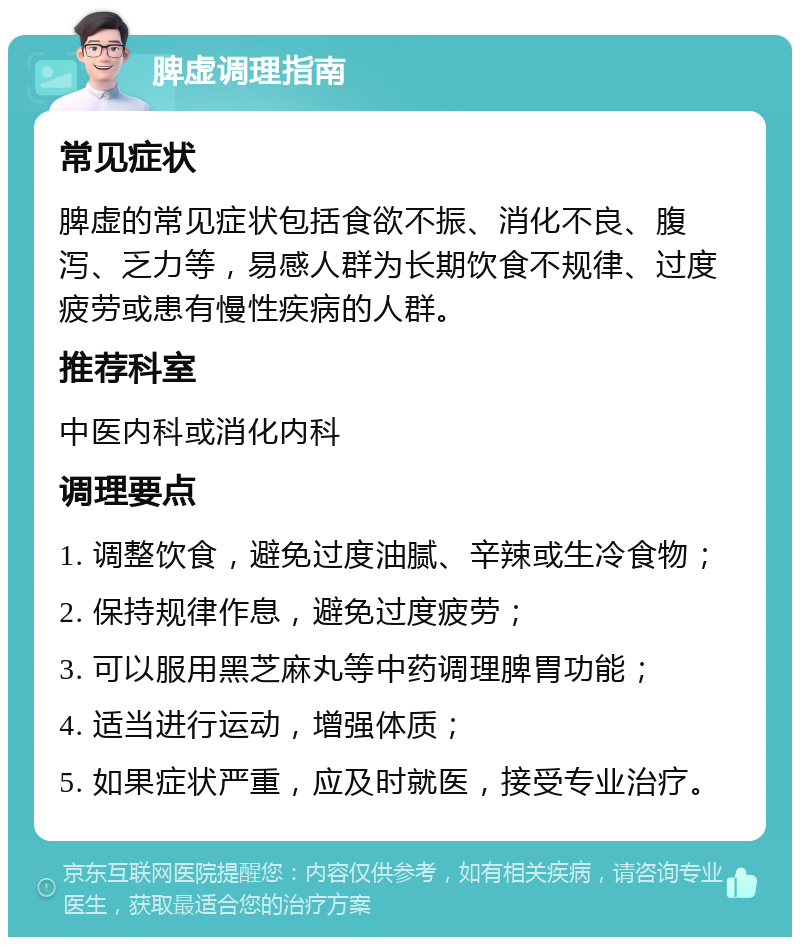 脾虚调理指南 常见症状 脾虚的常见症状包括食欲不振、消化不良、腹泻、乏力等，易感人群为长期饮食不规律、过度疲劳或患有慢性疾病的人群。 推荐科室 中医内科或消化内科 调理要点 1. 调整饮食，避免过度油腻、辛辣或生冷食物； 2. 保持规律作息，避免过度疲劳； 3. 可以服用黑芝麻丸等中药调理脾胃功能； 4. 适当进行运动，增强体质； 5. 如果症状严重，应及时就医，接受专业治疗。