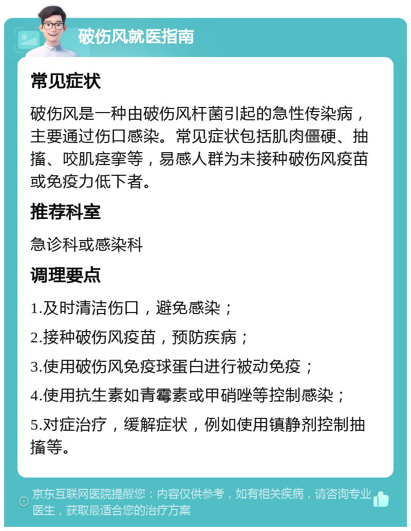 破伤风就医指南 常见症状 破伤风是一种由破伤风杆菌引起的急性传染病，主要通过伤口感染。常见症状包括肌肉僵硬、抽搐、咬肌痉挛等，易感人群为未接种破伤风疫苗或免疫力低下者。 推荐科室 急诊科或感染科 调理要点 1.及时清洁伤口，避免感染； 2.接种破伤风疫苗，预防疾病； 3.使用破伤风免疫球蛋白进行被动免疫； 4.使用抗生素如青霉素或甲硝唑等控制感染； 5.对症治疗，缓解症状，例如使用镇静剂控制抽搐等。