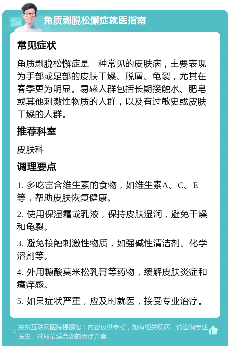 角质剥脱松懈症就医指南 常见症状 角质剥脱松懈症是一种常见的皮肤病，主要表现为手部或足部的皮肤干燥、脱屑、龟裂，尤其在春季更为明显。易感人群包括长期接触水、肥皂或其他刺激性物质的人群，以及有过敏史或皮肤干燥的人群。 推荐科室 皮肤科 调理要点 1. 多吃富含维生素的食物，如维生素A、C、E等，帮助皮肤恢复健康。 2. 使用保湿霜或乳液，保持皮肤湿润，避免干燥和龟裂。 3. 避免接触刺激性物质，如强碱性清洁剂、化学溶剂等。 4. 外用糠酸莫米松乳膏等药物，缓解皮肤炎症和瘙痒感。 5. 如果症状严重，应及时就医，接受专业治疗。