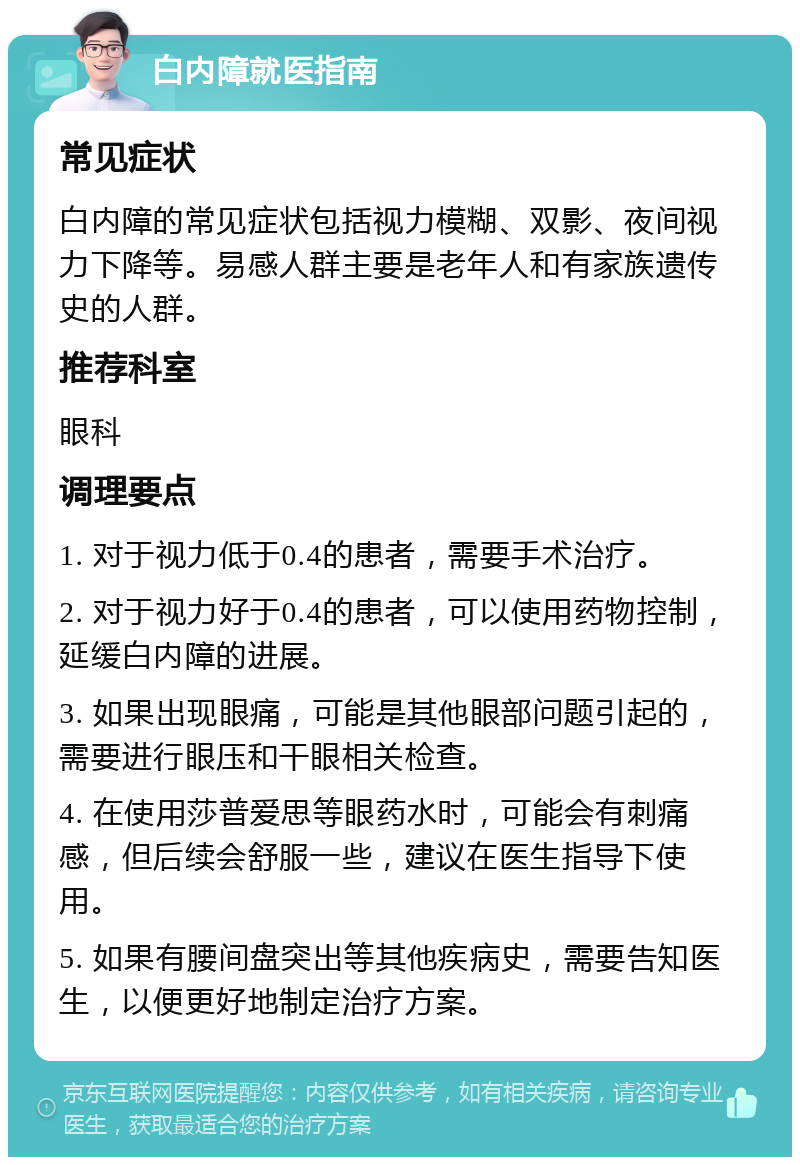 白内障就医指南 常见症状 白内障的常见症状包括视力模糊、双影、夜间视力下降等。易感人群主要是老年人和有家族遗传史的人群。 推荐科室 眼科 调理要点 1. 对于视力低于0.4的患者，需要手术治疗。 2. 对于视力好于0.4的患者，可以使用药物控制，延缓白内障的进展。 3. 如果出现眼痛，可能是其他眼部问题引起的，需要进行眼压和干眼相关检查。 4. 在使用莎普爱思等眼药水时，可能会有刺痛感，但后续会舒服一些，建议在医生指导下使用。 5. 如果有腰间盘突出等其他疾病史，需要告知医生，以便更好地制定治疗方案。