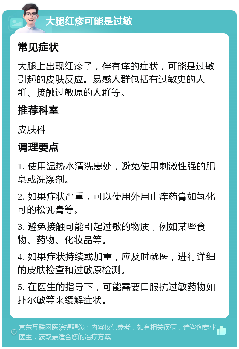 大腿红疹可能是过敏 常见症状 大腿上出现红疹子，伴有痒的症状，可能是过敏引起的皮肤反应。易感人群包括有过敏史的人群、接触过敏原的人群等。 推荐科室 皮肤科 调理要点 1. 使用温热水清洗患处，避免使用刺激性强的肥皂或洗涤剂。 2. 如果症状严重，可以使用外用止痒药膏如氢化可的松乳膏等。 3. 避免接触可能引起过敏的物质，例如某些食物、药物、化妆品等。 4. 如果症状持续或加重，应及时就医，进行详细的皮肤检查和过敏原检测。 5. 在医生的指导下，可能需要口服抗过敏药物如扑尔敏等来缓解症状。