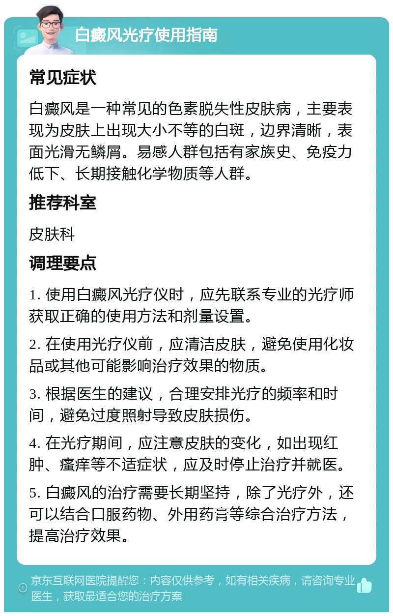 白癜风光疗使用指南 常见症状 白癜风是一种常见的色素脱失性皮肤病，主要表现为皮肤上出现大小不等的白斑，边界清晰，表面光滑无鳞屑。易感人群包括有家族史、免疫力低下、长期接触化学物质等人群。 推荐科室 皮肤科 调理要点 1. 使用白癜风光疗仪时，应先联系专业的光疗师获取正确的使用方法和剂量设置。 2. 在使用光疗仪前，应清洁皮肤，避免使用化妆品或其他可能影响治疗效果的物质。 3. 根据医生的建议，合理安排光疗的频率和时间，避免过度照射导致皮肤损伤。 4. 在光疗期间，应注意皮肤的变化，如出现红肿、瘙痒等不适症状，应及时停止治疗并就医。 5. 白癜风的治疗需要长期坚持，除了光疗外，还可以结合口服药物、外用药膏等综合治疗方法，提高治疗效果。