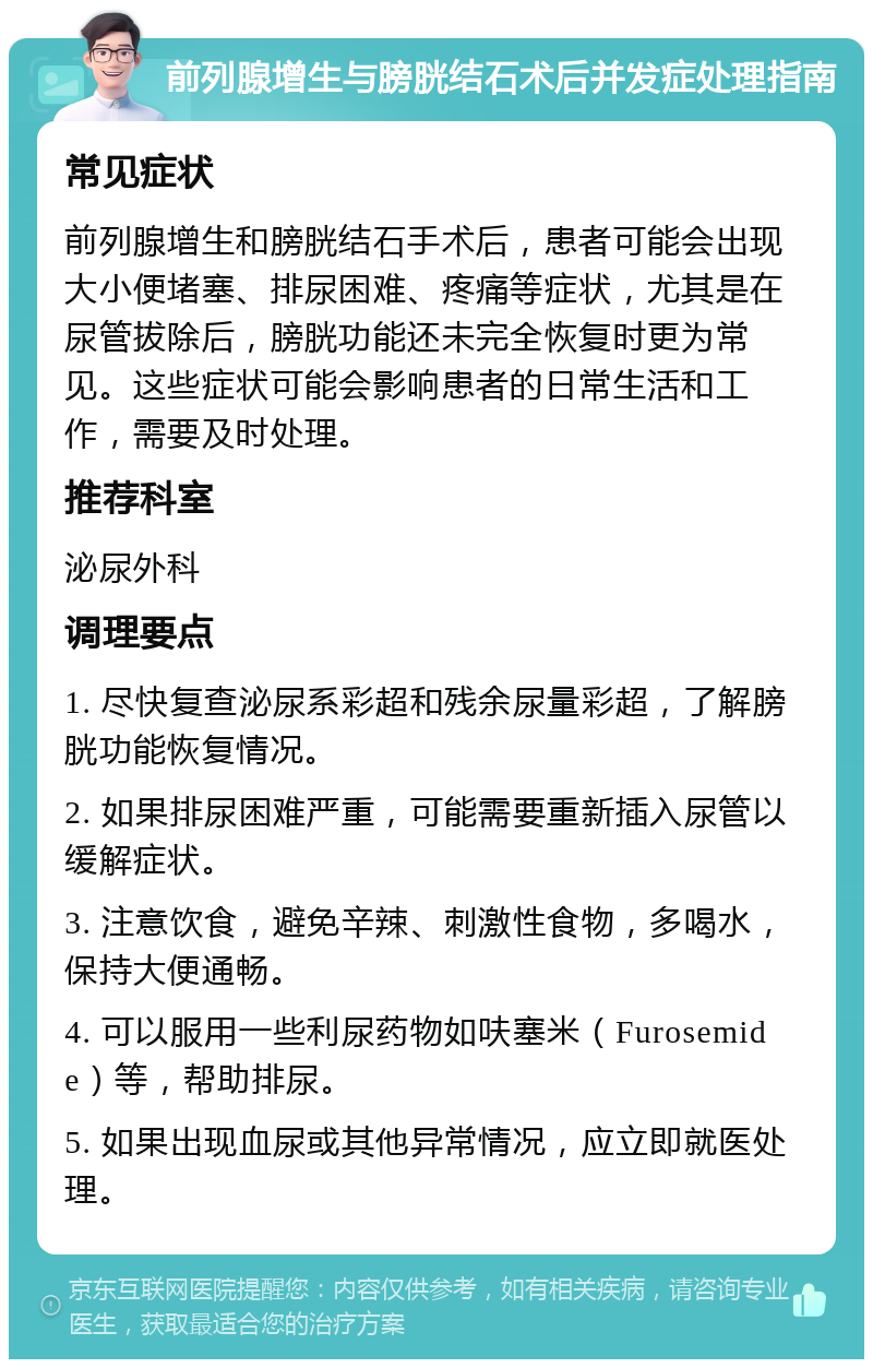 前列腺增生与膀胱结石术后并发症处理指南 常见症状 前列腺增生和膀胱结石手术后，患者可能会出现大小便堵塞、排尿困难、疼痛等症状，尤其是在尿管拔除后，膀胱功能还未完全恢复时更为常见。这些症状可能会影响患者的日常生活和工作，需要及时处理。 推荐科室 泌尿外科 调理要点 1. 尽快复查泌尿系彩超和残余尿量彩超，了解膀胱功能恢复情况。 2. 如果排尿困难严重，可能需要重新插入尿管以缓解症状。 3. 注意饮食，避免辛辣、刺激性食物，多喝水，保持大便通畅。 4. 可以服用一些利尿药物如呋塞米（Furosemide）等，帮助排尿。 5. 如果出现血尿或其他异常情况，应立即就医处理。