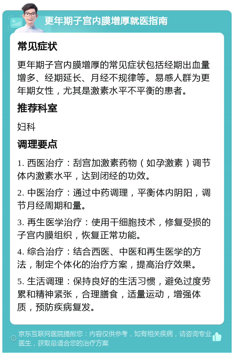 更年期子宫内膜增厚就医指南 常见症状 更年期子宫内膜增厚的常见症状包括经期出血量增多、经期延长、月经不规律等。易感人群为更年期女性，尤其是激素水平不平衡的患者。 推荐科室 妇科 调理要点 1. 西医治疗：刮宫加激素药物（如孕激素）调节体内激素水平，达到闭经的功效。 2. 中医治疗：通过中药调理，平衡体内阴阳，调节月经周期和量。 3. 再生医学治疗：使用干细胞技术，修复受损的子宫内膜组织，恢复正常功能。 4. 综合治疗：结合西医、中医和再生医学的方法，制定个体化的治疗方案，提高治疗效果。 5. 生活调理：保持良好的生活习惯，避免过度劳累和精神紧张，合理膳食，适量运动，增强体质，预防疾病复发。