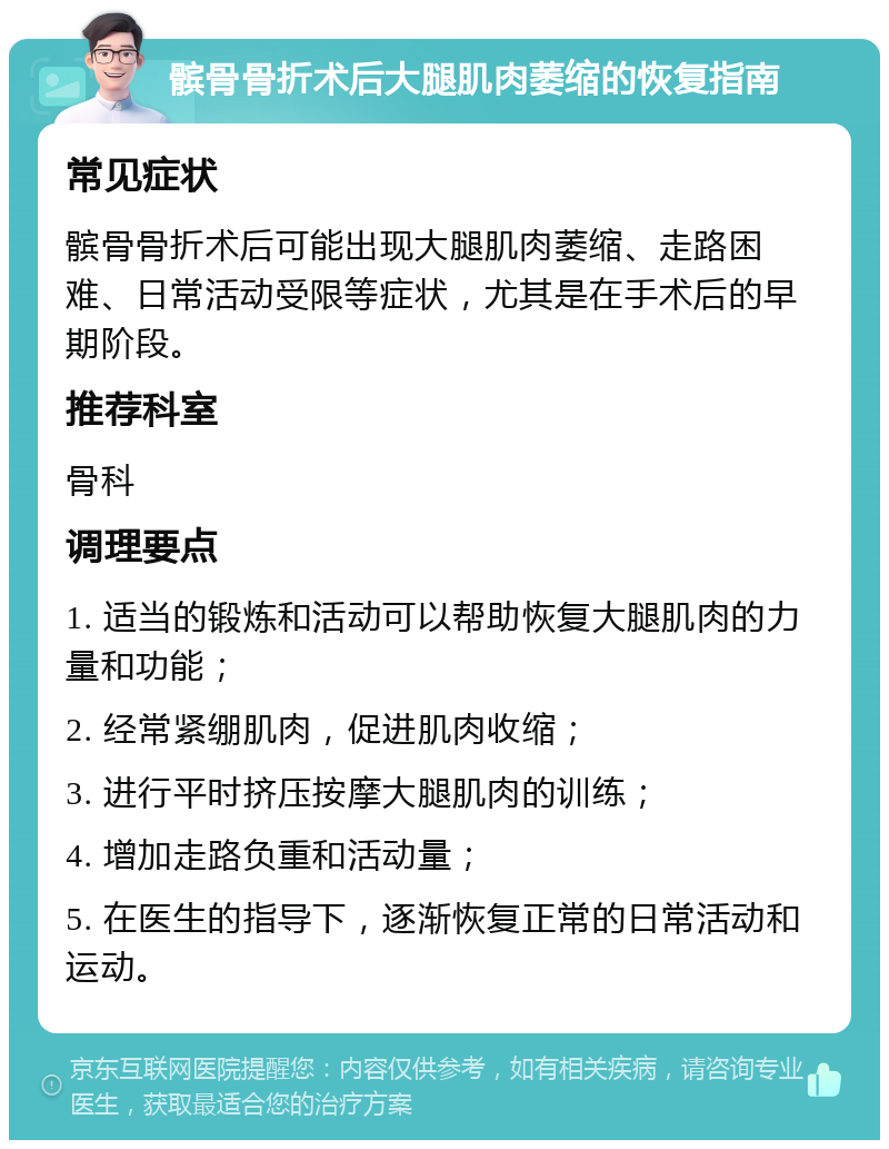 髌骨骨折术后大腿肌肉萎缩的恢复指南 常见症状 髌骨骨折术后可能出现大腿肌肉萎缩、走路困难、日常活动受限等症状，尤其是在手术后的早期阶段。 推荐科室 骨科 调理要点 1. 适当的锻炼和活动可以帮助恢复大腿肌肉的力量和功能； 2. 经常紧绷肌肉，促进肌肉收缩； 3. 进行平时挤压按摩大腿肌肉的训练； 4. 增加走路负重和活动量； 5. 在医生的指导下，逐渐恢复正常的日常活动和运动。