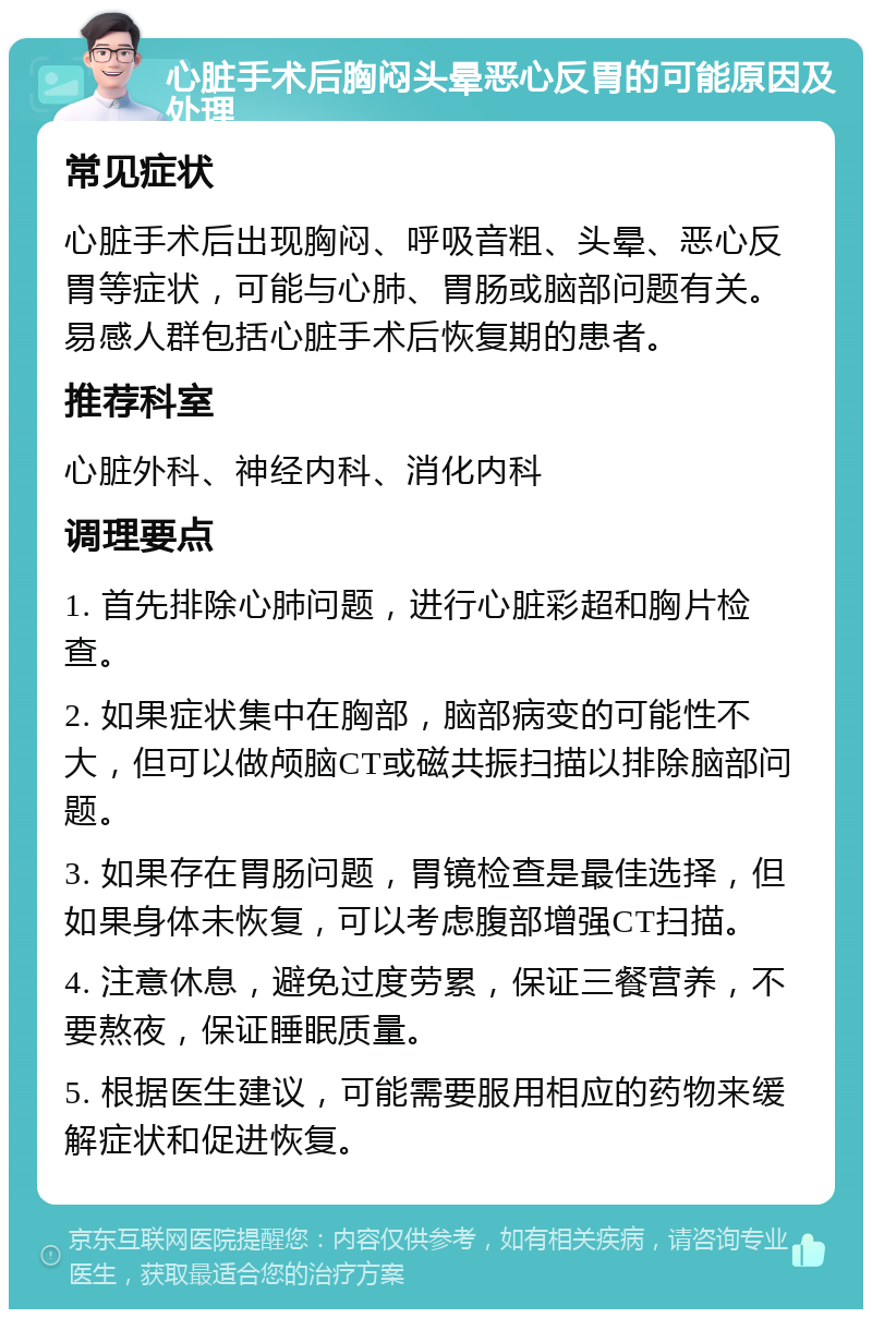 心脏手术后胸闷头晕恶心反胃的可能原因及处理 常见症状 心脏手术后出现胸闷、呼吸音粗、头晕、恶心反胃等症状，可能与心肺、胃肠或脑部问题有关。易感人群包括心脏手术后恢复期的患者。 推荐科室 心脏外科、神经内科、消化内科 调理要点 1. 首先排除心肺问题，进行心脏彩超和胸片检查。 2. 如果症状集中在胸部，脑部病变的可能性不大，但可以做颅脑CT或磁共振扫描以排除脑部问题。 3. 如果存在胃肠问题，胃镜检查是最佳选择，但如果身体未恢复，可以考虑腹部增强CT扫描。 4. 注意休息，避免过度劳累，保证三餐营养，不要熬夜，保证睡眠质量。 5. 根据医生建议，可能需要服用相应的药物来缓解症状和促进恢复。