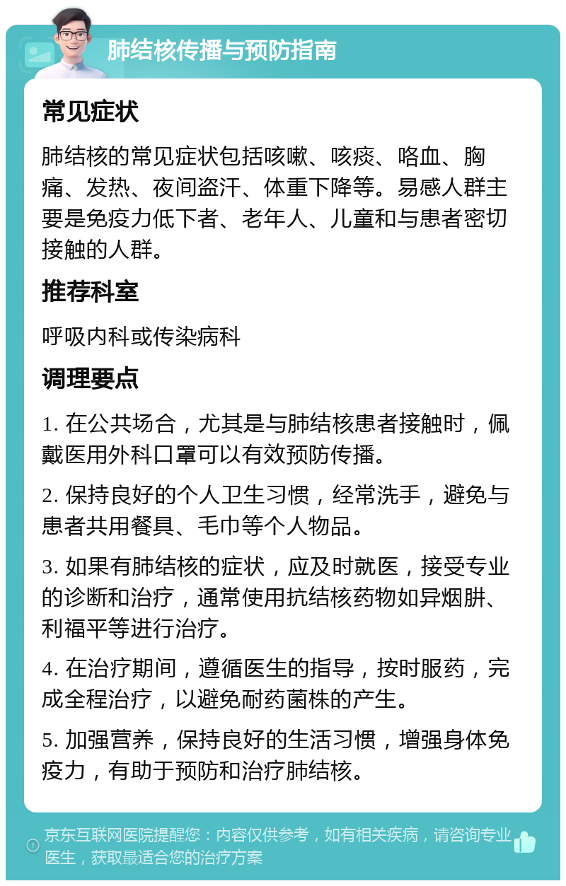 肺结核传播与预防指南 常见症状 肺结核的常见症状包括咳嗽、咳痰、咯血、胸痛、发热、夜间盗汗、体重下降等。易感人群主要是免疫力低下者、老年人、儿童和与患者密切接触的人群。 推荐科室 呼吸内科或传染病科 调理要点 1. 在公共场合，尤其是与肺结核患者接触时，佩戴医用外科口罩可以有效预防传播。 2. 保持良好的个人卫生习惯，经常洗手，避免与患者共用餐具、毛巾等个人物品。 3. 如果有肺结核的症状，应及时就医，接受专业的诊断和治疗，通常使用抗结核药物如异烟肼、利福平等进行治疗。 4. 在治疗期间，遵循医生的指导，按时服药，完成全程治疗，以避免耐药菌株的产生。 5. 加强营养，保持良好的生活习惯，增强身体免疫力，有助于预防和治疗肺结核。