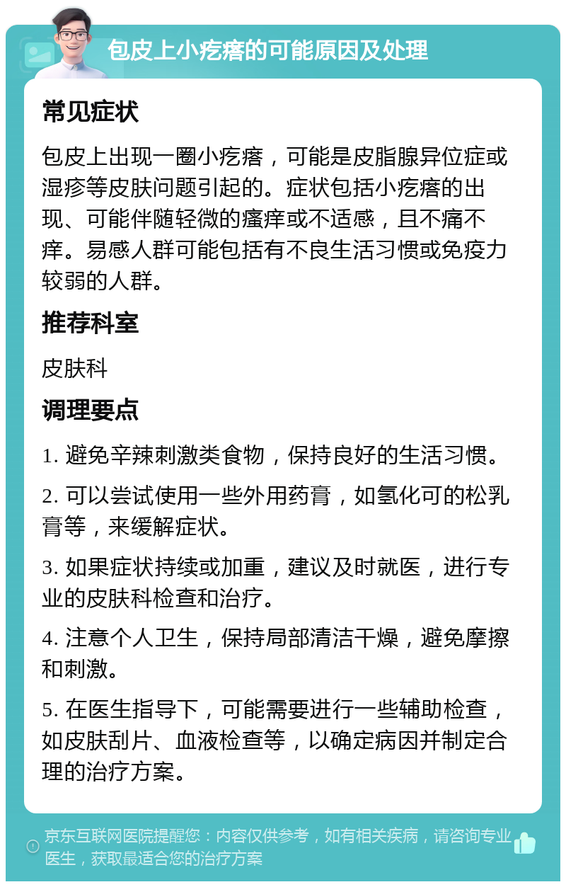 包皮上小疙瘩的可能原因及处理 常见症状 包皮上出现一圈小疙瘩，可能是皮脂腺异位症或湿疹等皮肤问题引起的。症状包括小疙瘩的出现、可能伴随轻微的瘙痒或不适感，且不痛不痒。易感人群可能包括有不良生活习惯或免疫力较弱的人群。 推荐科室 皮肤科 调理要点 1. 避免辛辣刺激类食物，保持良好的生活习惯。 2. 可以尝试使用一些外用药膏，如氢化可的松乳膏等，来缓解症状。 3. 如果症状持续或加重，建议及时就医，进行专业的皮肤科检查和治疗。 4. 注意个人卫生，保持局部清洁干燥，避免摩擦和刺激。 5. 在医生指导下，可能需要进行一些辅助检查，如皮肤刮片、血液检查等，以确定病因并制定合理的治疗方案。