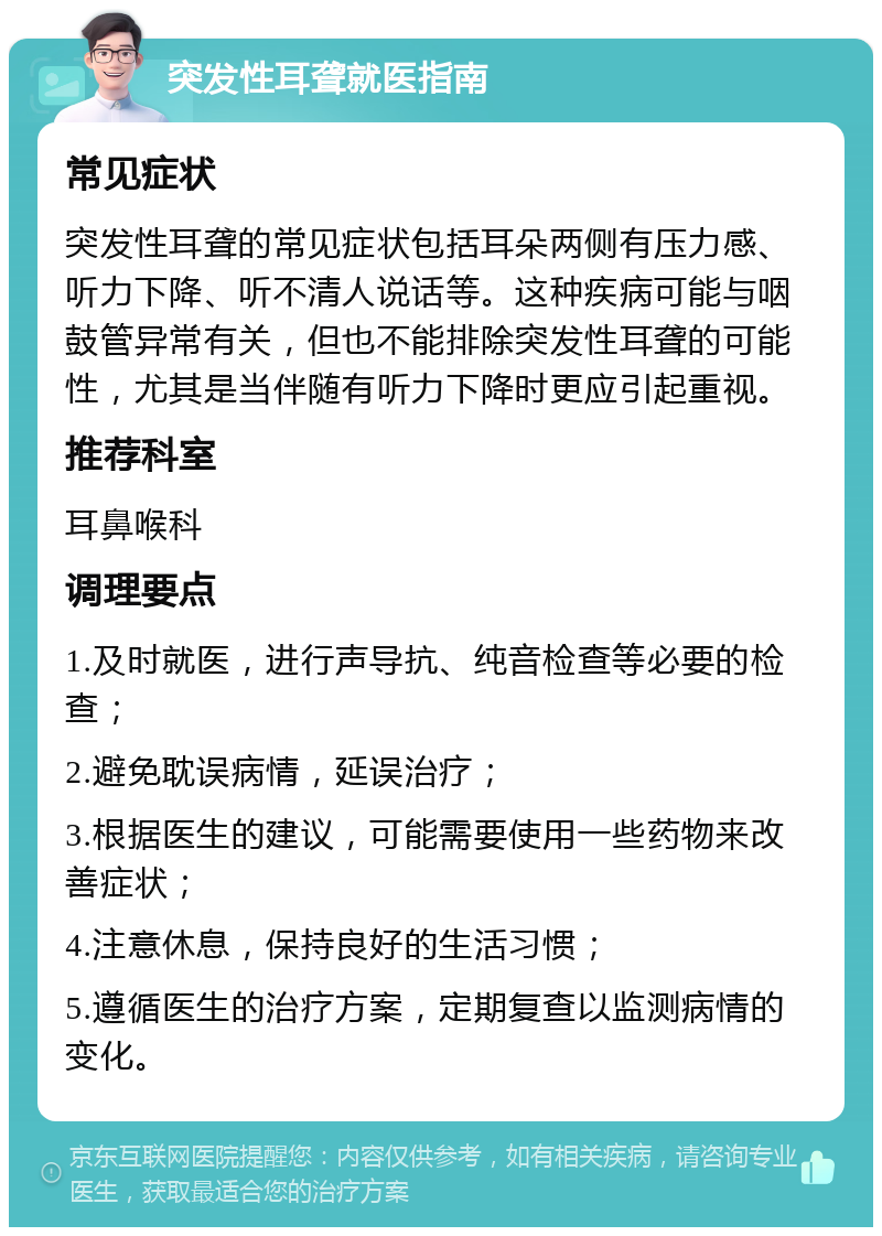 突发性耳聋就医指南 常见症状 突发性耳聋的常见症状包括耳朵两侧有压力感、听力下降、听不清人说话等。这种疾病可能与咽鼓管异常有关，但也不能排除突发性耳聋的可能性，尤其是当伴随有听力下降时更应引起重视。 推荐科室 耳鼻喉科 调理要点 1.及时就医，进行声导抗、纯音检查等必要的检查； 2.避免耽误病情，延误治疗； 3.根据医生的建议，可能需要使用一些药物来改善症状； 4.注意休息，保持良好的生活习惯； 5.遵循医生的治疗方案，定期复查以监测病情的变化。