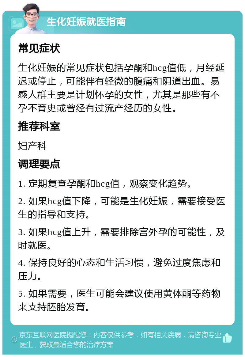 生化妊娠就医指南 常见症状 生化妊娠的常见症状包括孕酮和hcg值低，月经延迟或停止，可能伴有轻微的腹痛和阴道出血。易感人群主要是计划怀孕的女性，尤其是那些有不孕不育史或曾经有过流产经历的女性。 推荐科室 妇产科 调理要点 1. 定期复查孕酮和hcg值，观察变化趋势。 2. 如果hcg值下降，可能是生化妊娠，需要接受医生的指导和支持。 3. 如果hcg值上升，需要排除宫外孕的可能性，及时就医。 4. 保持良好的心态和生活习惯，避免过度焦虑和压力。 5. 如果需要，医生可能会建议使用黄体酮等药物来支持胚胎发育。