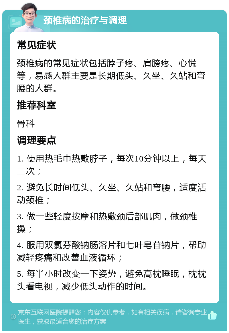 颈椎病的治疗与调理 常见症状 颈椎病的常见症状包括脖子疼、肩膀疼、心慌等，易感人群主要是长期低头、久坐、久站和弯腰的人群。 推荐科室 骨科 调理要点 1. 使用热毛巾热敷脖子，每次10分钟以上，每天三次； 2. 避免长时间低头、久坐、久站和弯腰，适度活动颈椎； 3. 做一些轻度按摩和热敷颈后部肌肉，做颈椎操； 4. 服用双氯芬酸钠肠溶片和七叶皂苷钠片，帮助减轻疼痛和改善血液循环； 5. 每半小时改变一下姿势，避免高枕睡眠，枕枕头看电视，减少低头动作的时间。