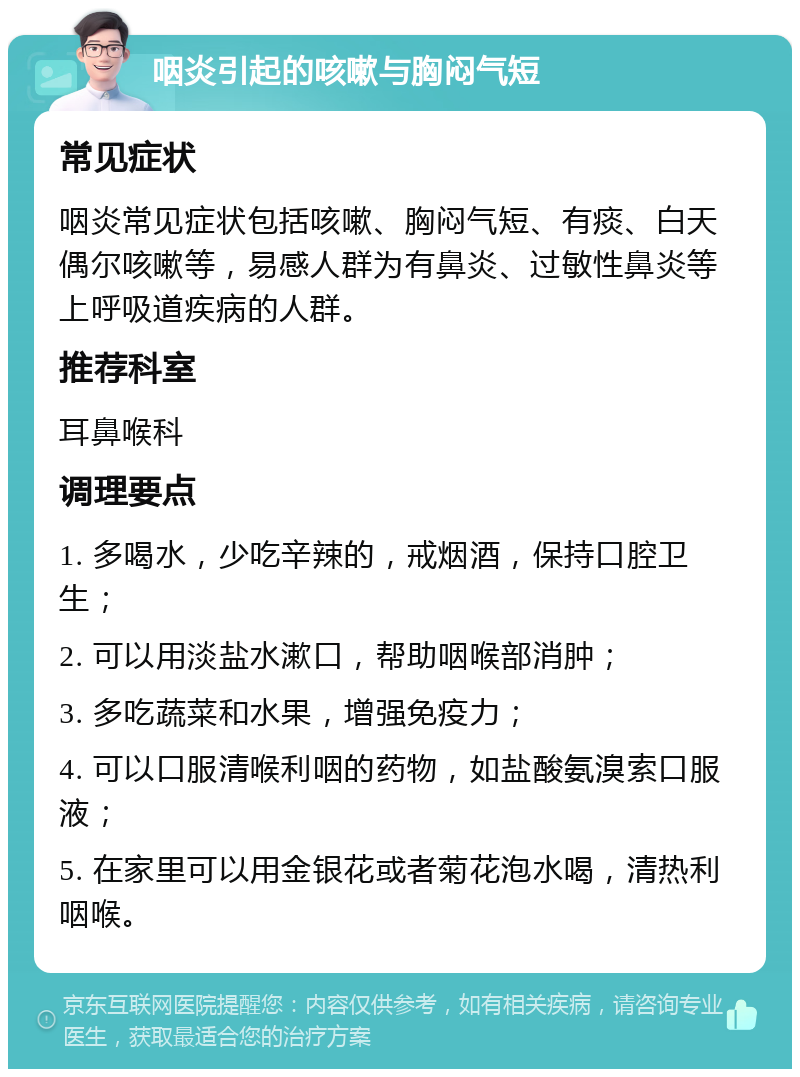 咽炎引起的咳嗽与胸闷气短 常见症状 咽炎常见症状包括咳嗽、胸闷气短、有痰、白天偶尔咳嗽等，易感人群为有鼻炎、过敏性鼻炎等上呼吸道疾病的人群。 推荐科室 耳鼻喉科 调理要点 1. 多喝水，少吃辛辣的，戒烟酒，保持口腔卫生； 2. 可以用淡盐水漱口，帮助咽喉部消肿； 3. 多吃蔬菜和水果，增强免疫力； 4. 可以口服清喉利咽的药物，如盐酸氨溴索口服液； 5. 在家里可以用金银花或者菊花泡水喝，清热利咽喉。