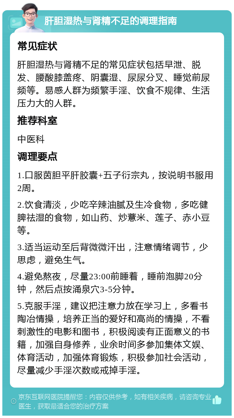 肝胆湿热与肾精不足的调理指南 常见症状 肝胆湿热与肾精不足的常见症状包括早泄、脱发、腰酸膝盖疼、阴囊湿、尿尿分叉、睡觉前尿频等。易感人群为频繁手淫、饮食不规律、生活压力大的人群。 推荐科室 中医科 调理要点 1.口服茵胆平肝胶囊+五子衍宗丸，按说明书服用2周。 2.饮食清淡，少吃辛辣油腻及生冷食物，多吃健脾祛湿的食物，如山药、炒薏米、莲子、赤小豆等。 3.适当运动至后背微微汗出，注意情绪调节，少思虑，避免生气。 4.避免熬夜，尽量23:00前睡着，睡前泡脚20分钟，然后点按涌泉穴3-5分钟。 5.克服手淫，建议把注意力放在学习上，多看书陶冶情操，培养正当的爱好和高尚的情操，不看刺激性的电影和图书，积极阅读有正面意义的书籍，加强自身修养，业余时间多参加集体文娱、体育活动，加强体育锻炼，积极参加社会活动，尽量减少手淫次数或戒掉手淫。