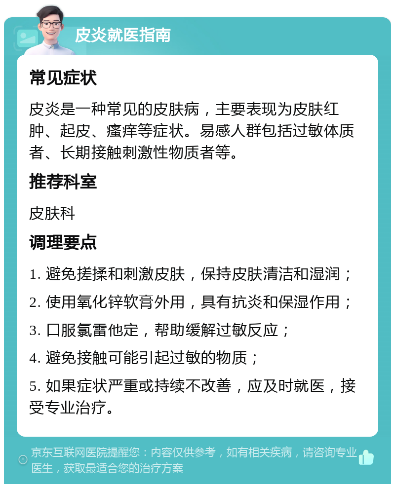 皮炎就医指南 常见症状 皮炎是一种常见的皮肤病，主要表现为皮肤红肿、起皮、瘙痒等症状。易感人群包括过敏体质者、长期接触刺激性物质者等。 推荐科室 皮肤科 调理要点 1. 避免搓揉和刺激皮肤，保持皮肤清洁和湿润； 2. 使用氧化锌软膏外用，具有抗炎和保湿作用； 3. 口服氯雷他定，帮助缓解过敏反应； 4. 避免接触可能引起过敏的物质； 5. 如果症状严重或持续不改善，应及时就医，接受专业治疗。