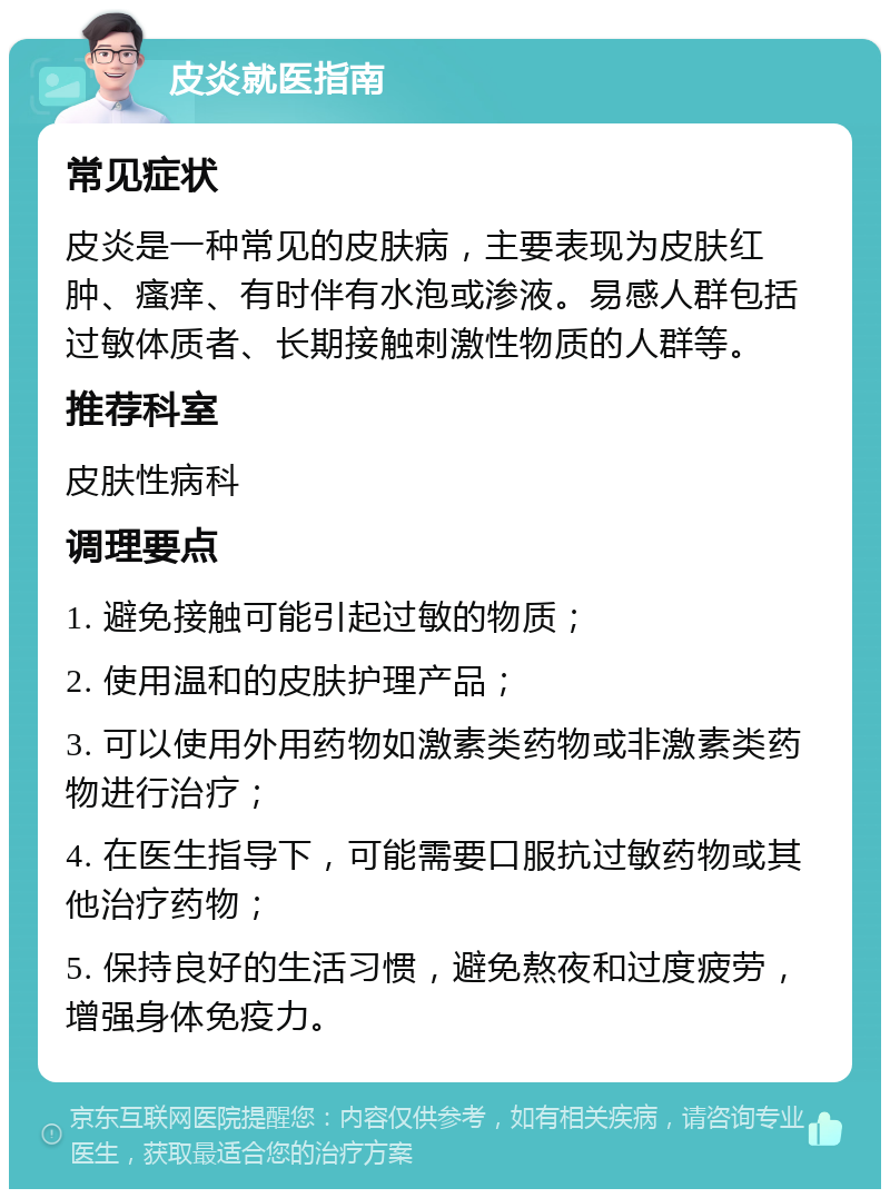 皮炎就医指南 常见症状 皮炎是一种常见的皮肤病，主要表现为皮肤红肿、瘙痒、有时伴有水泡或渗液。易感人群包括过敏体质者、长期接触刺激性物质的人群等。 推荐科室 皮肤性病科 调理要点 1. 避免接触可能引起过敏的物质； 2. 使用温和的皮肤护理产品； 3. 可以使用外用药物如激素类药物或非激素类药物进行治疗； 4. 在医生指导下，可能需要口服抗过敏药物或其他治疗药物； 5. 保持良好的生活习惯，避免熬夜和过度疲劳，增强身体免疫力。