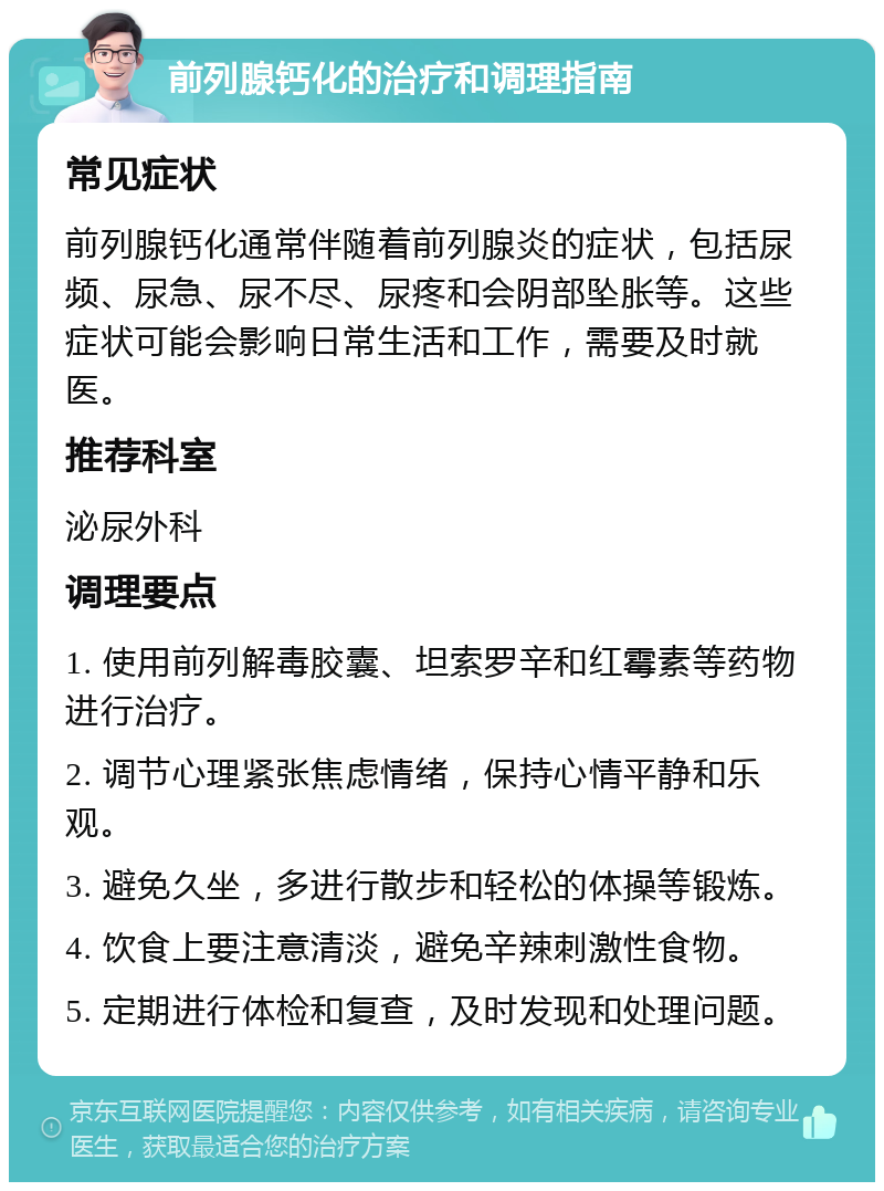 前列腺钙化的治疗和调理指南 常见症状 前列腺钙化通常伴随着前列腺炎的症状，包括尿频、尿急、尿不尽、尿疼和会阴部坠胀等。这些症状可能会影响日常生活和工作，需要及时就医。 推荐科室 泌尿外科 调理要点 1. 使用前列解毒胶囊、坦索罗辛和红霉素等药物进行治疗。 2. 调节心理紧张焦虑情绪，保持心情平静和乐观。 3. 避免久坐，多进行散步和轻松的体操等锻炼。 4. 饮食上要注意清淡，避免辛辣刺激性食物。 5. 定期进行体检和复查，及时发现和处理问题。