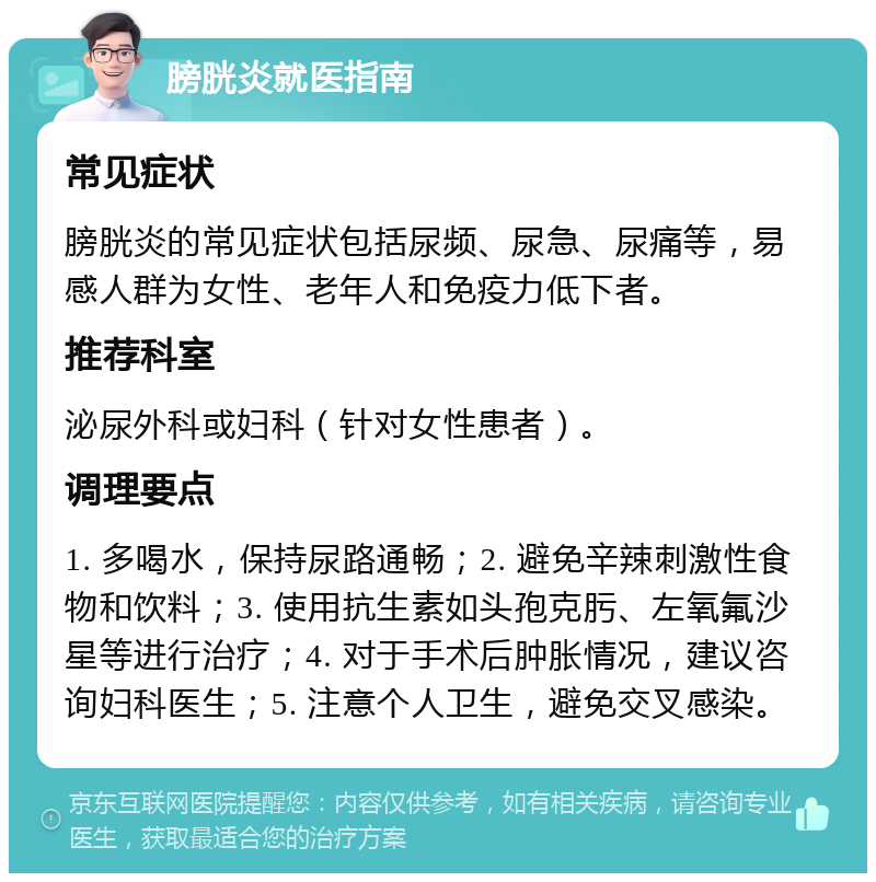 膀胱炎就医指南 常见症状 膀胱炎的常见症状包括尿频、尿急、尿痛等，易感人群为女性、老年人和免疫力低下者。 推荐科室 泌尿外科或妇科（针对女性患者）。 调理要点 1. 多喝水，保持尿路通畅；2. 避免辛辣刺激性食物和饮料；3. 使用抗生素如头孢克肟、左氧氟沙星等进行治疗；4. 对于手术后肿胀情况，建议咨询妇科医生；5. 注意个人卫生，避免交叉感染。