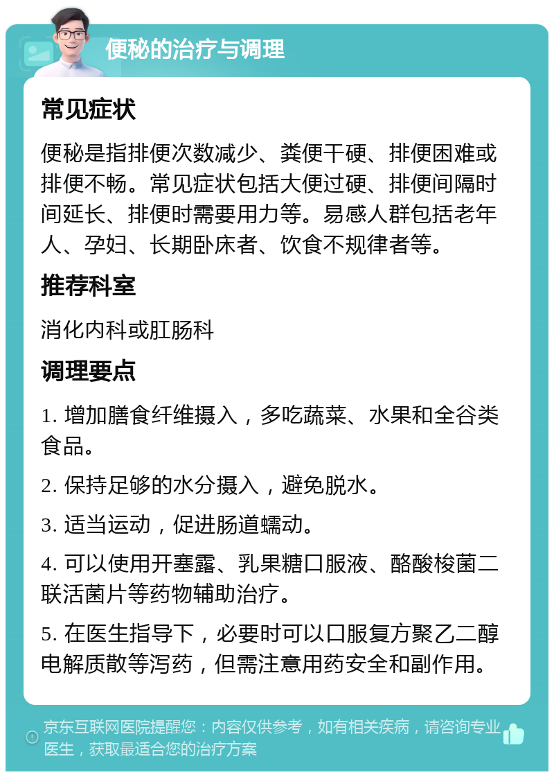 便秘的治疗与调理 常见症状 便秘是指排便次数减少、粪便干硬、排便困难或排便不畅。常见症状包括大便过硬、排便间隔时间延长、排便时需要用力等。易感人群包括老年人、孕妇、长期卧床者、饮食不规律者等。 推荐科室 消化内科或肛肠科 调理要点 1. 增加膳食纤维摄入，多吃蔬菜、水果和全谷类食品。 2. 保持足够的水分摄入，避免脱水。 3. 适当运动，促进肠道蠕动。 4. 可以使用开塞露、乳果糖口服液、酪酸梭菌二联活菌片等药物辅助治疗。 5. 在医生指导下，必要时可以口服复方聚乙二醇电解质散等泻药，但需注意用药安全和副作用。