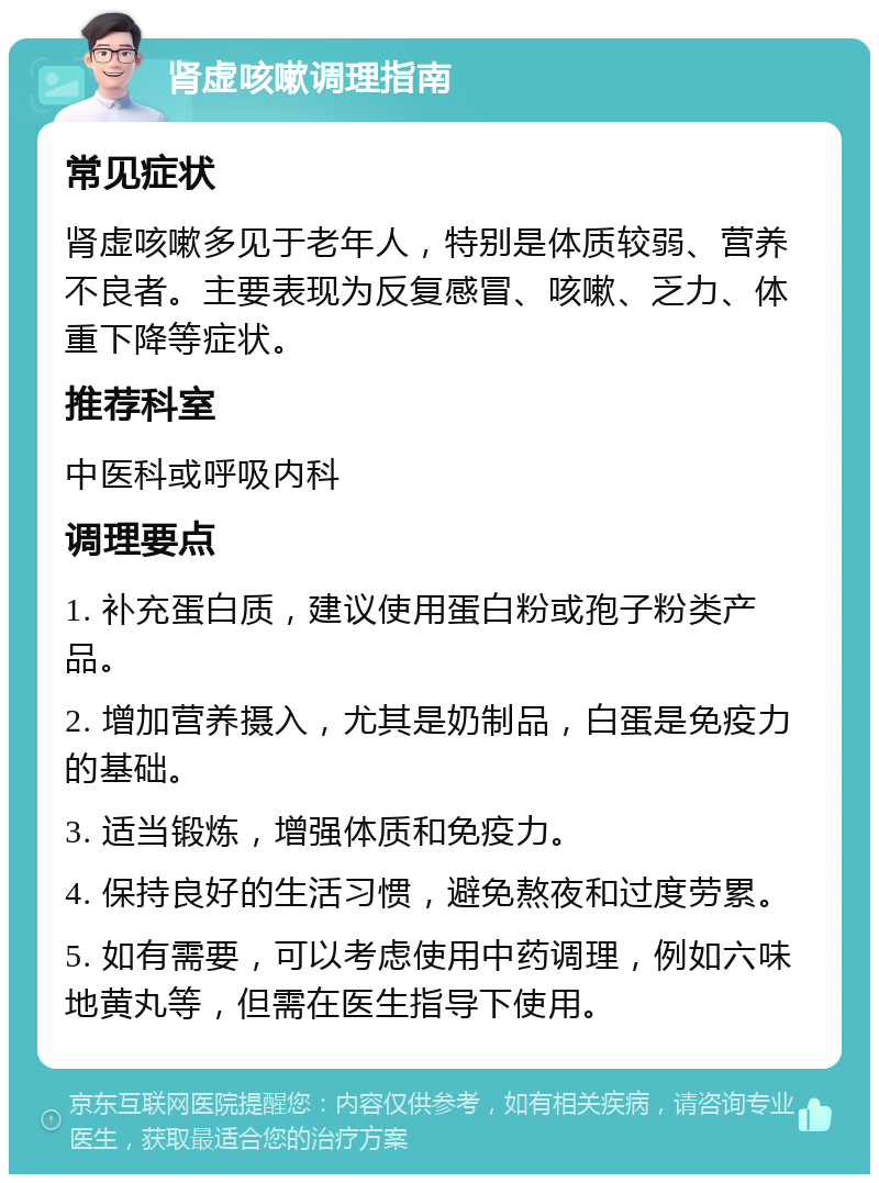 肾虚咳嗽调理指南 常见症状 肾虚咳嗽多见于老年人，特别是体质较弱、营养不良者。主要表现为反复感冒、咳嗽、乏力、体重下降等症状。 推荐科室 中医科或呼吸内科 调理要点 1. 补充蛋白质，建议使用蛋白粉或孢子粉类产品。 2. 增加营养摄入，尤其是奶制品，白蛋是免疫力的基础。 3. 适当锻炼，增强体质和免疫力。 4. 保持良好的生活习惯，避免熬夜和过度劳累。 5. 如有需要，可以考虑使用中药调理，例如六味地黄丸等，但需在医生指导下使用。