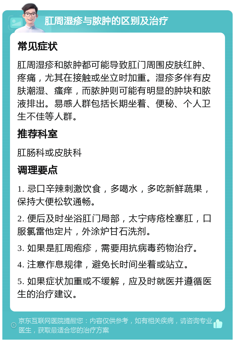 肛周湿疹与脓肿的区别及治疗 常见症状 肛周湿疹和脓肿都可能导致肛门周围皮肤红肿、疼痛，尤其在接触或坐立时加重。湿疹多伴有皮肤潮湿、瘙痒，而脓肿则可能有明显的肿块和脓液排出。易感人群包括长期坐着、便秘、个人卫生不佳等人群。 推荐科室 肛肠科或皮肤科 调理要点 1. 忌口辛辣刺激饮食，多喝水，多吃新鲜蔬果，保持大便松软通畅。 2. 便后及时坐浴肛门局部，太宁痔疮栓塞肛，口服氯雷他定片，外涂炉甘石洗剂。 3. 如果是肛周疱疹，需要用抗病毒药物治疗。 4. 注意作息规律，避免长时间坐着或站立。 5. 如果症状加重或不缓解，应及时就医并遵循医生的治疗建议。