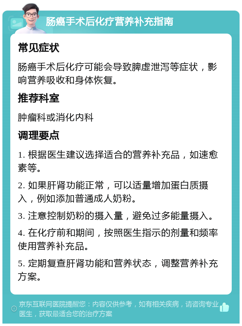 肠癌手术后化疗营养补充指南 常见症状 肠癌手术后化疗可能会导致脾虚泄泻等症状，影响营养吸收和身体恢复。 推荐科室 肿瘤科或消化内科 调理要点 1. 根据医生建议选择适合的营养补充品，如速愈素等。 2. 如果肝肾功能正常，可以适量增加蛋白质摄入，例如添加普通成人奶粉。 3. 注意控制奶粉的摄入量，避免过多能量摄入。 4. 在化疗前和期间，按照医生指示的剂量和频率使用营养补充品。 5. 定期复查肝肾功能和营养状态，调整营养补充方案。