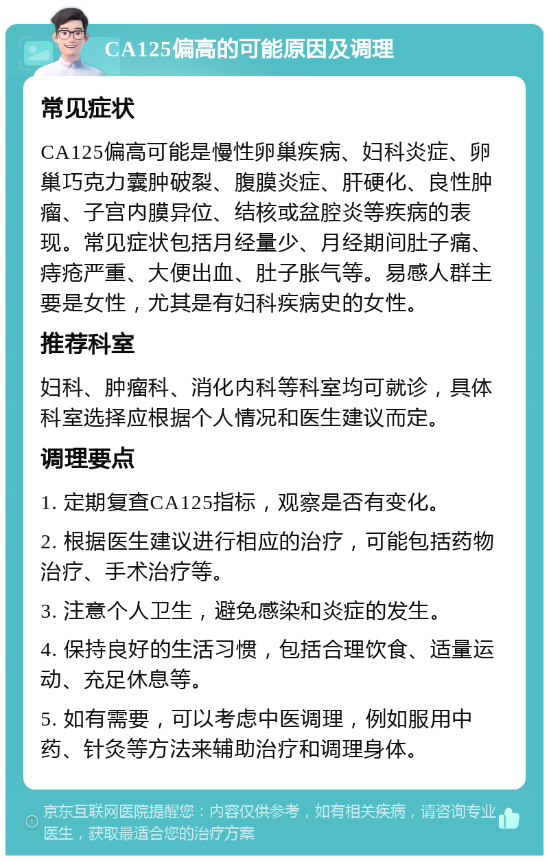 CA125偏高的可能原因及调理 常见症状 CA125偏高可能是慢性卵巢疾病、妇科炎症、卵巢巧克力囊肿破裂、腹膜炎症、肝硬化、良性肿瘤、子宫内膜异位、结核或盆腔炎等疾病的表现。常见症状包括月经量少、月经期间肚子痛、痔疮严重、大便出血、肚子胀气等。易感人群主要是女性，尤其是有妇科疾病史的女性。 推荐科室 妇科、肿瘤科、消化内科等科室均可就诊，具体科室选择应根据个人情况和医生建议而定。 调理要点 1. 定期复查CA125指标，观察是否有变化。 2. 根据医生建议进行相应的治疗，可能包括药物治疗、手术治疗等。 3. 注意个人卫生，避免感染和炎症的发生。 4. 保持良好的生活习惯，包括合理饮食、适量运动、充足休息等。 5. 如有需要，可以考虑中医调理，例如服用中药、针灸等方法来辅助治疗和调理身体。