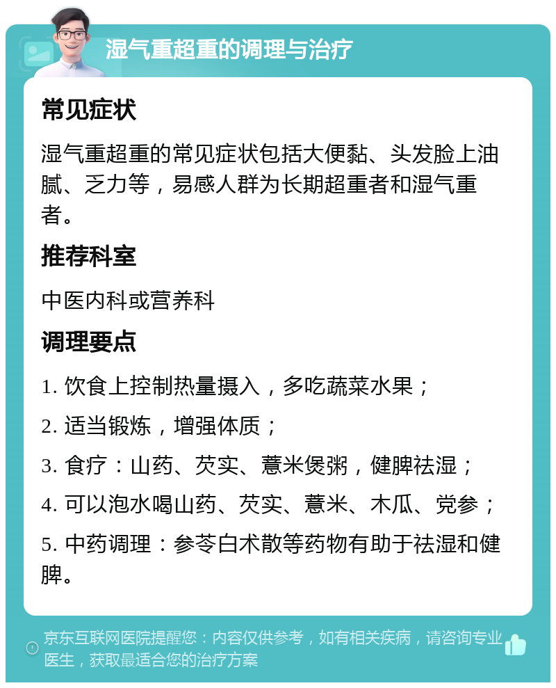 湿气重超重的调理与治疗 常见症状 湿气重超重的常见症状包括大便黏、头发脸上油腻、乏力等，易感人群为长期超重者和湿气重者。 推荐科室 中医内科或营养科 调理要点 1. 饮食上控制热量摄入，多吃蔬菜水果； 2. 适当锻炼，增强体质； 3. 食疗：山药、芡实、薏米煲粥，健脾祛湿； 4. 可以泡水喝山药、芡实、薏米、木瓜、党参； 5. 中药调理：参苓白术散等药物有助于祛湿和健脾。