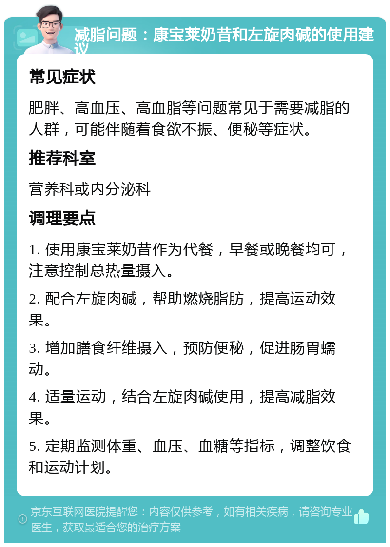 减脂问题：康宝莱奶昔和左旋肉碱的使用建议 常见症状 肥胖、高血压、高血脂等问题常见于需要减脂的人群，可能伴随着食欲不振、便秘等症状。 推荐科室 营养科或内分泌科 调理要点 1. 使用康宝莱奶昔作为代餐，早餐或晚餐均可，注意控制总热量摄入。 2. 配合左旋肉碱，帮助燃烧脂肪，提高运动效果。 3. 增加膳食纤维摄入，预防便秘，促进肠胃蠕动。 4. 适量运动，结合左旋肉碱使用，提高减脂效果。 5. 定期监测体重、血压、血糖等指标，调整饮食和运动计划。