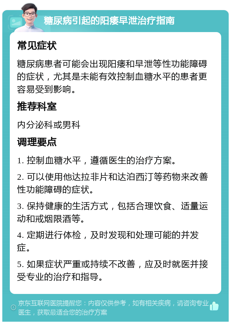 糖尿病引起的阳痿早泄治疗指南 常见症状 糖尿病患者可能会出现阳痿和早泄等性功能障碍的症状，尤其是未能有效控制血糖水平的患者更容易受到影响。 推荐科室 内分泌科或男科 调理要点 1. 控制血糖水平，遵循医生的治疗方案。 2. 可以使用他达拉非片和达泊西汀等药物来改善性功能障碍的症状。 3. 保持健康的生活方式，包括合理饮食、适量运动和戒烟限酒等。 4. 定期进行体检，及时发现和处理可能的并发症。 5. 如果症状严重或持续不改善，应及时就医并接受专业的治疗和指导。