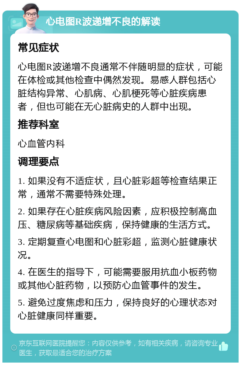 心电图R波递增不良的解读 常见症状 心电图R波递增不良通常不伴随明显的症状，可能在体检或其他检查中偶然发现。易感人群包括心脏结构异常、心肌病、心肌梗死等心脏疾病患者，但也可能在无心脏病史的人群中出现。 推荐科室 心血管内科 调理要点 1. 如果没有不适症状，且心脏彩超等检查结果正常，通常不需要特殊处理。 2. 如果存在心脏疾病风险因素，应积极控制高血压、糖尿病等基础疾病，保持健康的生活方式。 3. 定期复查心电图和心脏彩超，监测心脏健康状况。 4. 在医生的指导下，可能需要服用抗血小板药物或其他心脏药物，以预防心血管事件的发生。 5. 避免过度焦虑和压力，保持良好的心理状态对心脏健康同样重要。