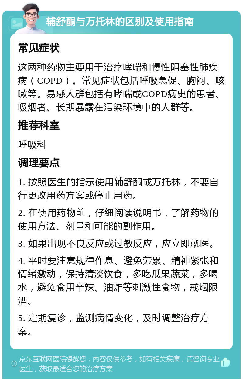 辅舒酮与万托林的区别及使用指南 常见症状 这两种药物主要用于治疗哮喘和慢性阻塞性肺疾病（COPD）。常见症状包括呼吸急促、胸闷、咳嗽等。易感人群包括有哮喘或COPD病史的患者、吸烟者、长期暴露在污染环境中的人群等。 推荐科室 呼吸科 调理要点 1. 按照医生的指示使用辅舒酮或万托林，不要自行更改用药方案或停止用药。 2. 在使用药物前，仔细阅读说明书，了解药物的使用方法、剂量和可能的副作用。 3. 如果出现不良反应或过敏反应，应立即就医。 4. 平时要注意规律作息、避免劳累、精神紧张和情绪激动，保持清淡饮食，多吃瓜果蔬菜，多喝水，避免食用辛辣、油炸等刺激性食物，戒烟限酒。 5. 定期复诊，监测病情变化，及时调整治疗方案。