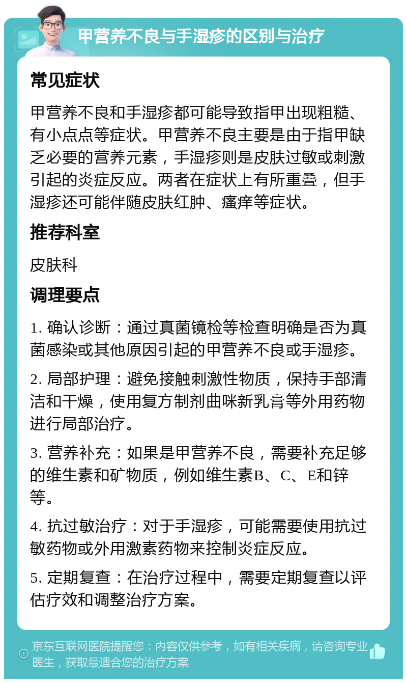 甲营养不良与手湿疹的区别与治疗 常见症状 甲营养不良和手湿疹都可能导致指甲出现粗糙、有小点点等症状。甲营养不良主要是由于指甲缺乏必要的营养元素，手湿疹则是皮肤过敏或刺激引起的炎症反应。两者在症状上有所重叠，但手湿疹还可能伴随皮肤红肿、瘙痒等症状。 推荐科室 皮肤科 调理要点 1. 确认诊断：通过真菌镜检等检查明确是否为真菌感染或其他原因引起的甲营养不良或手湿疹。 2. 局部护理：避免接触刺激性物质，保持手部清洁和干燥，使用复方制剂曲咪新乳膏等外用药物进行局部治疗。 3. 营养补充：如果是甲营养不良，需要补充足够的维生素和矿物质，例如维生素B、C、E和锌等。 4. 抗过敏治疗：对于手湿疹，可能需要使用抗过敏药物或外用激素药物来控制炎症反应。 5. 定期复查：在治疗过程中，需要定期复查以评估疗效和调整治疗方案。