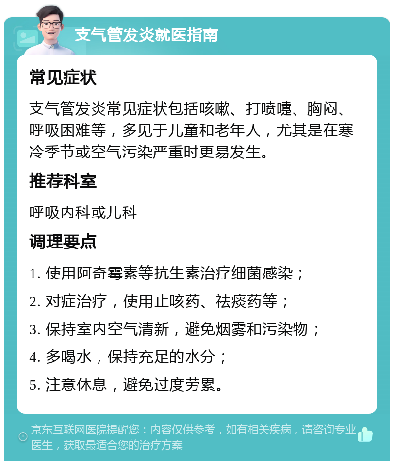 支气管发炎就医指南 常见症状 支气管发炎常见症状包括咳嗽、打喷嚏、胸闷、呼吸困难等，多见于儿童和老年人，尤其是在寒冷季节或空气污染严重时更易发生。 推荐科室 呼吸内科或儿科 调理要点 1. 使用阿奇霉素等抗生素治疗细菌感染； 2. 对症治疗，使用止咳药、祛痰药等； 3. 保持室内空气清新，避免烟雾和污染物； 4. 多喝水，保持充足的水分； 5. 注意休息，避免过度劳累。