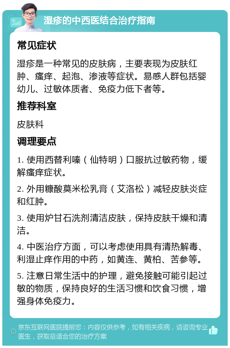 湿疹的中西医结合治疗指南 常见症状 湿疹是一种常见的皮肤病，主要表现为皮肤红肿、瘙痒、起泡、渗液等症状。易感人群包括婴幼儿、过敏体质者、免疫力低下者等。 推荐科室 皮肤科 调理要点 1. 使用西替利嗪（仙特明）口服抗过敏药物，缓解瘙痒症状。 2. 外用糠酸莫米松乳膏（艾洛松）减轻皮肤炎症和红肿。 3. 使用炉甘石洗剂清洁皮肤，保持皮肤干燥和清洁。 4. 中医治疗方面，可以考虑使用具有清热解毒、利湿止痒作用的中药，如黄连、黄柏、苦参等。 5. 注意日常生活中的护理，避免接触可能引起过敏的物质，保持良好的生活习惯和饮食习惯，增强身体免疫力。