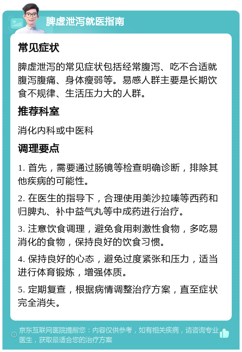 脾虚泄泻就医指南 常见症状 脾虚泄泻的常见症状包括经常腹泻、吃不合适就腹泻腹痛、身体瘦弱等。易感人群主要是长期饮食不规律、生活压力大的人群。 推荐科室 消化内科或中医科 调理要点 1. 首先，需要通过肠镜等检查明确诊断，排除其他疾病的可能性。 2. 在医生的指导下，合理使用美沙拉嗪等西药和归脾丸、补中益气丸等中成药进行治疗。 3. 注意饮食调理，避免食用刺激性食物，多吃易消化的食物，保持良好的饮食习惯。 4. 保持良好的心态，避免过度紧张和压力，适当进行体育锻炼，增强体质。 5. 定期复查，根据病情调整治疗方案，直至症状完全消失。