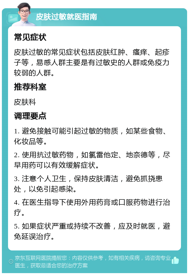 皮肤过敏就医指南 常见症状 皮肤过敏的常见症状包括皮肤红肿、瘙痒、起疹子等，易感人群主要是有过敏史的人群或免疫力较弱的人群。 推荐科室 皮肤科 调理要点 1. 避免接触可能引起过敏的物质，如某些食物、化妆品等。 2. 使用抗过敏药物，如氯雷他定、地奈德等，尽早用药可以有效缓解症状。 3. 注意个人卫生，保持皮肤清洁，避免抓挠患处，以免引起感染。 4. 在医生指导下使用外用药膏或口服药物进行治疗。 5. 如果症状严重或持续不改善，应及时就医，避免延误治疗。