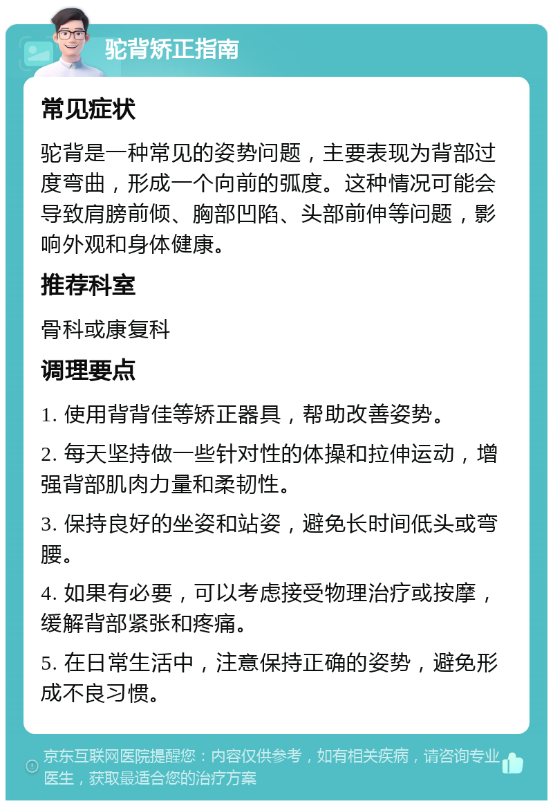 驼背矫正指南 常见症状 驼背是一种常见的姿势问题，主要表现为背部过度弯曲，形成一个向前的弧度。这种情况可能会导致肩膀前倾、胸部凹陷、头部前伸等问题，影响外观和身体健康。 推荐科室 骨科或康复科 调理要点 1. 使用背背佳等矫正器具，帮助改善姿势。 2. 每天坚持做一些针对性的体操和拉伸运动，增强背部肌肉力量和柔韧性。 3. 保持良好的坐姿和站姿，避免长时间低头或弯腰。 4. 如果有必要，可以考虑接受物理治疗或按摩，缓解背部紧张和疼痛。 5. 在日常生活中，注意保持正确的姿势，避免形成不良习惯。