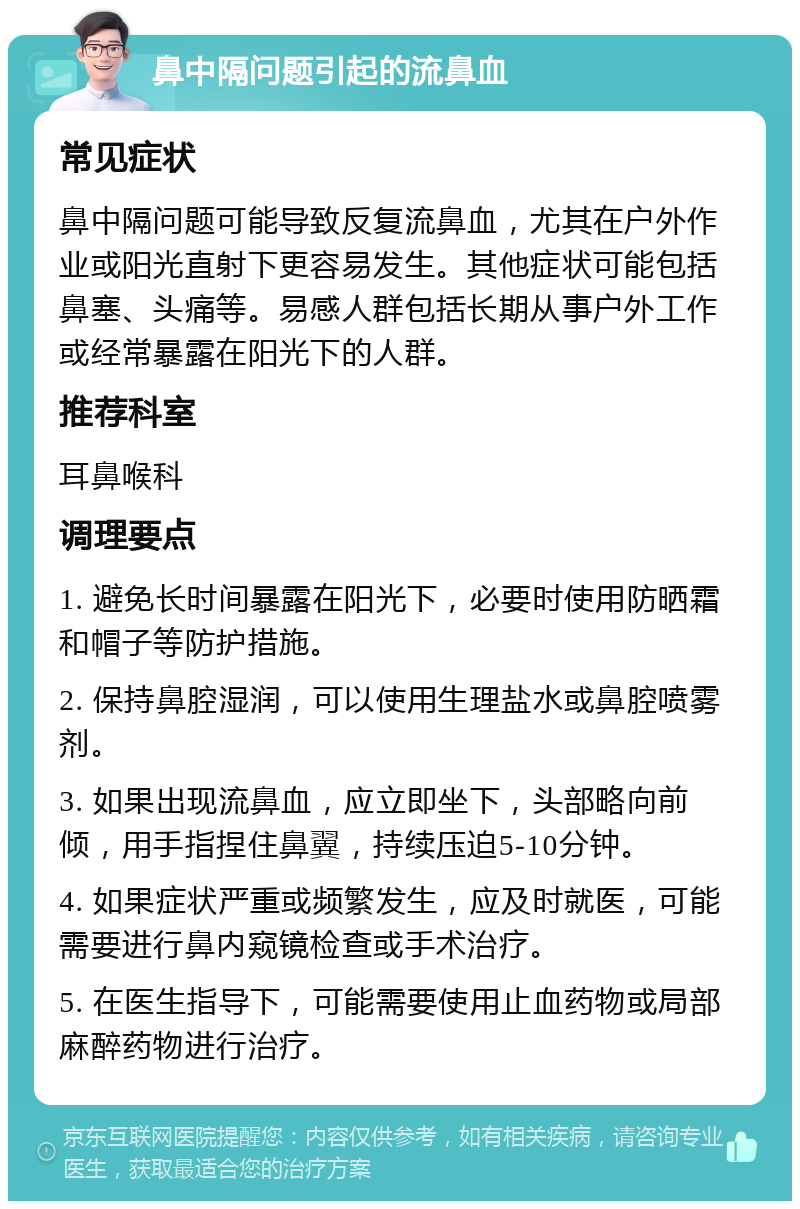 鼻中隔问题引起的流鼻血 常见症状 鼻中隔问题可能导致反复流鼻血，尤其在户外作业或阳光直射下更容易发生。其他症状可能包括鼻塞、头痛等。易感人群包括长期从事户外工作或经常暴露在阳光下的人群。 推荐科室 耳鼻喉科 调理要点 1. 避免长时间暴露在阳光下，必要时使用防晒霜和帽子等防护措施。 2. 保持鼻腔湿润，可以使用生理盐水或鼻腔喷雾剂。 3. 如果出现流鼻血，应立即坐下，头部略向前倾，用手指捏住鼻翼，持续压迫5-10分钟。 4. 如果症状严重或频繁发生，应及时就医，可能需要进行鼻内窥镜检查或手术治疗。 5. 在医生指导下，可能需要使用止血药物或局部麻醉药物进行治疗。