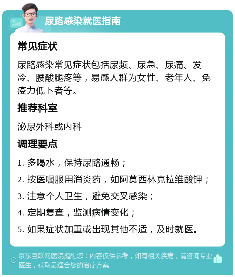 尿路感染就医指南 常见症状 尿路感染常见症状包括尿频、尿急、尿痛、发冷、腰酸腿疼等，易感人群为女性、老年人、免疫力低下者等。 推荐科室 泌尿外科或内科 调理要点 1. 多喝水，保持尿路通畅； 2. 按医嘱服用消炎药，如阿莫西林克拉维酸钾； 3. 注意个人卫生，避免交叉感染； 4. 定期复查，监测病情变化； 5. 如果症状加重或出现其他不适，及时就医。