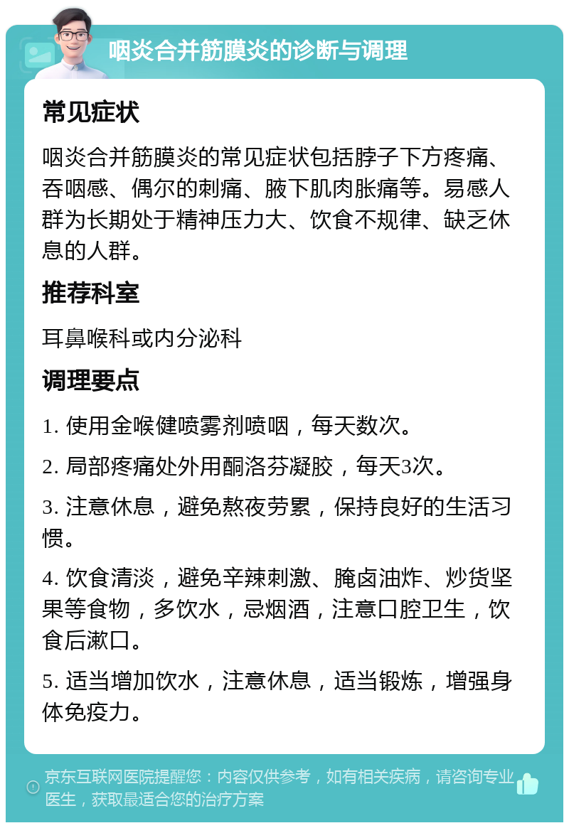 咽炎合并筋膜炎的诊断与调理 常见症状 咽炎合并筋膜炎的常见症状包括脖子下方疼痛、吞咽感、偶尔的刺痛、腋下肌肉胀痛等。易感人群为长期处于精神压力大、饮食不规律、缺乏休息的人群。 推荐科室 耳鼻喉科或内分泌科 调理要点 1. 使用金喉健喷雾剂喷咽，每天数次。 2. 局部疼痛处外用酮洛芬凝胶，每天3次。 3. 注意休息，避免熬夜劳累，保持良好的生活习惯。 4. 饮食清淡，避免辛辣刺激、腌卤油炸、炒货坚果等食物，多饮水，忌烟酒，注意口腔卫生，饮食后漱口。 5. 适当增加饮水，注意休息，适当锻炼，增强身体免疫力。