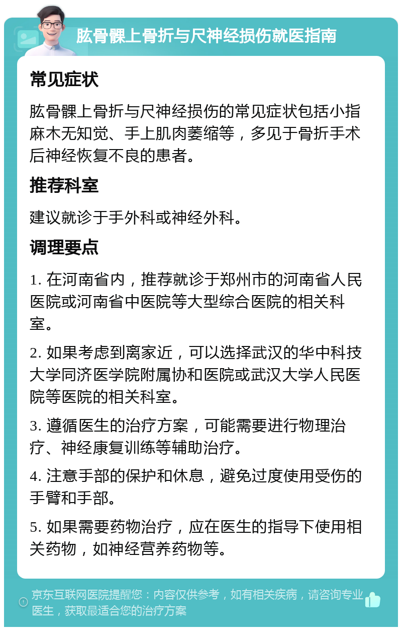 肱骨髁上骨折与尺神经损伤就医指南 常见症状 肱骨髁上骨折与尺神经损伤的常见症状包括小指麻木无知觉、手上肌肉萎缩等，多见于骨折手术后神经恢复不良的患者。 推荐科室 建议就诊于手外科或神经外科。 调理要点 1. 在河南省内，推荐就诊于郑州市的河南省人民医院或河南省中医院等大型综合医院的相关科室。 2. 如果考虑到离家近，可以选择武汉的华中科技大学同济医学院附属协和医院或武汉大学人民医院等医院的相关科室。 3. 遵循医生的治疗方案，可能需要进行物理治疗、神经康复训练等辅助治疗。 4. 注意手部的保护和休息，避免过度使用受伤的手臂和手部。 5. 如果需要药物治疗，应在医生的指导下使用相关药物，如神经营养药物等。