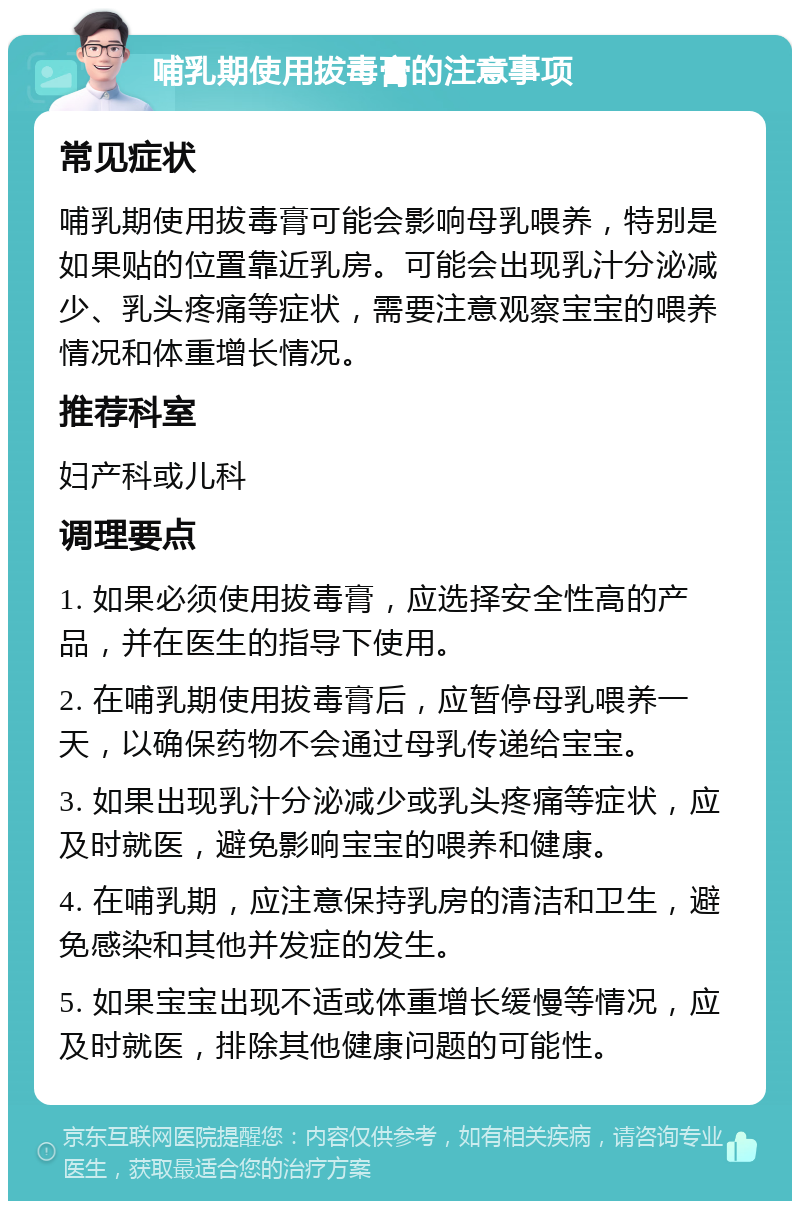 哺乳期使用拔毒膏的注意事项 常见症状 哺乳期使用拔毒膏可能会影响母乳喂养，特别是如果贴的位置靠近乳房。可能会出现乳汁分泌减少、乳头疼痛等症状，需要注意观察宝宝的喂养情况和体重增长情况。 推荐科室 妇产科或儿科 调理要点 1. 如果必须使用拔毒膏，应选择安全性高的产品，并在医生的指导下使用。 2. 在哺乳期使用拔毒膏后，应暂停母乳喂养一天，以确保药物不会通过母乳传递给宝宝。 3. 如果出现乳汁分泌减少或乳头疼痛等症状，应及时就医，避免影响宝宝的喂养和健康。 4. 在哺乳期，应注意保持乳房的清洁和卫生，避免感染和其他并发症的发生。 5. 如果宝宝出现不适或体重增长缓慢等情况，应及时就医，排除其他健康问题的可能性。