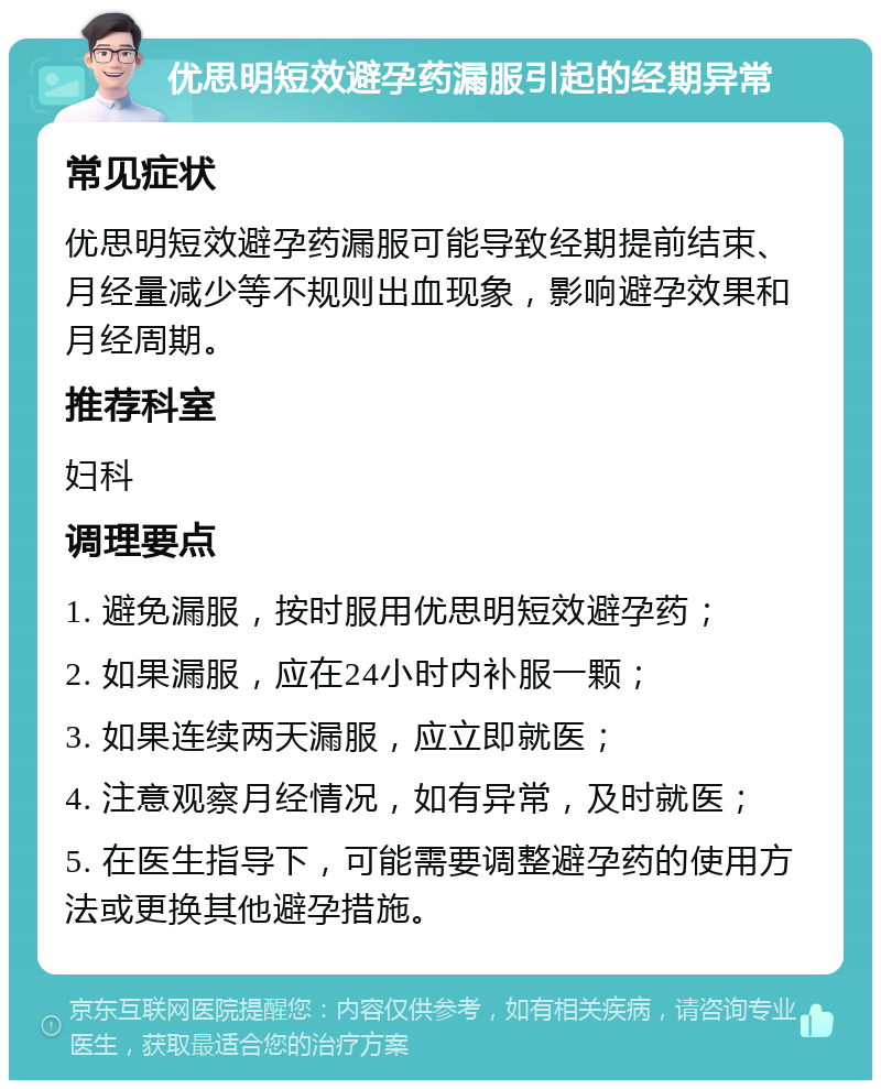 优思明短效避孕药漏服引起的经期异常 常见症状 优思明短效避孕药漏服可能导致经期提前结束、月经量减少等不规则出血现象，影响避孕效果和月经周期。 推荐科室 妇科 调理要点 1. 避免漏服，按时服用优思明短效避孕药； 2. 如果漏服，应在24小时内补服一颗； 3. 如果连续两天漏服，应立即就医； 4. 注意观察月经情况，如有异常，及时就医； 5. 在医生指导下，可能需要调整避孕药的使用方法或更换其他避孕措施。